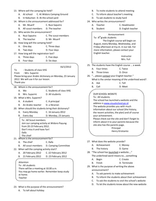 13. Where will the camping be held?                             B. To invite students to attend meeting
    A. At school      C. At Widoro Camping Ground               C. To inform about teacher’s meeting
    B. In Kebumen D. At the school yard                         D. Ta ask students to study hard
14. Whom is the announcement addressed for?                 24. Who writes the announcement?
    A. Mr. Muarif              C. Nusi Saputro                  A. Teacher                C. Headmaster
    B. All scout members D. The teacher                         B. Student                D. English teacher
15. Who wrote the announcement?
    A. Nusi Saputro            C. The scout members                             Announcement
                                                                        th
                                                                  To : 8 grade students
    B. The teacher             D. Mr. Muarif
                                                                           The English course will begin on
16. How long will the camping held?                               August, every Monday, Wednesday, and
    A. One day                 C. Three days                      Friday afternoon at 4 p.m. in our lab. For
    B. Two days                D. Four days                       more information, please contact your
17. How long will the registration last?                          English teacher.
    A. Three days              C. Five days                                                  Instructor
                                                                                             Mrs. Yuli
    B. Four days               D. Six days
                                                            25. The students have the English course … a week.
                                           16/1/2012
To       : Students of class VIIG                               A. Four times             C. Twice
From : Mrs. Suparmi                                             B. Three times            D. Once
Please bring your Arabic dictionary on Monday, 23 January   26. “….please contact your English teacher.”
2012. We will use it for our lesson.                            What is the similar meaning of the underlined word?
Thank you                                                       A. Ask                    C. Tell
18. Whom is the announcement for?                               B. Call                   D. Meet
    A. We                   C. Students of class VIIG
    B. Mrs. Suparmi         D. All students                      OUR SCHOOL WEBSITE
19. What is Mrs. Suparmi?                                        To : All students
    A. A student            C. A principal                       The school has launched a website and the
                                                                 address is www.visualschool.go.id
    B. An Arabic teacher    D. a librarian
                                                                 The website provides you with much
20. When should the students bring their dictionary?             information about our school (the history,
    A. Every Monday         C. 16 January 2012                   the recent activities, the plan) and of course
    B. Every day            D. Monday, 23 January                your achievement.
                                                                 Please check out the site and don’t forget to
       To : All Scout members
                                                                 inform about it to your parents because the
       Join our camping activity at Widoro Payung
                                                                 site also has the parents page.
       from 20-23 February 2012.
                                                                                    Principal
       Don’t miss it and have fun!
                                                                                    Henry Kristianto
       Dafa
       The chief
21. Whom is the announcement for?
    A. The chief               C. Dafa                      27. What does the website provide?
    B. All scout members D. Camping Committee                   A. Achievement            C. Money
22. When will the camping activity start?                       B. The history            D. Game
    A. 20 February 2012        C. 22 February 2012          28. “The school has launched a website….”
    B. 21 February 2012        D. 23 February 2012              The underlined word means to….something
                                                                A. Begin                  C. Create
    Attention                                                   B. Finish                 D. Terminate
    To : All students                                       29. What is the purpose of writing the above
    There will be a meeting at 10.00 a.m.
                                                                announcement?
    You may go home earlier. Remember keep study
    at home.                                                    A. To ask parents to make achievement
    Teacher                                                     B. To inform the students about their achievement
                                                                C. To ask the students to visit the school’s website
                                                                D. To let the students know about the new website
23. What is the purpose of the announcement?
    A. To tell about holiday
 