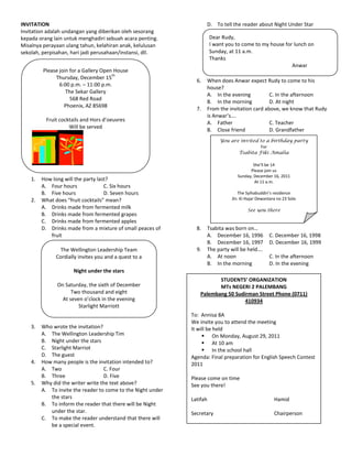 INVITATION                                                           D. To tell the reader about Night Under Star
Invitation adalah undangan yang diberikan oleh sesorang              E. To invite the reader to come to Starlight Marriot
kepada orang lain untuk menghadiri sebuah acara penting.              Dear Rudy,
                                                                          for a wedding party.
Misalnya perayaan ulang tahun, kelahiran anak, kelulusan              I want you to come to my house for lunch on
sekolah, perpisahan, hari jadi perusahaan/instansi, dll.              Sunday, at 11 a.m.
                                                                      Thanks
                                                                                                        Anwar
         Please join for a Gallery Open House
                                       th
              Thursday, December 15
                                                                6.   When does Anwar expect Rudy to come to his
                6:00 p.m. – 11:00 p.m.
                                                                     house?
                   The Sekar Gallery
                                                                     A. In the evening          C. In the afternoon
                     568 Red Road
                                                                     B. In the morning          D. At night
                  Phoenix, AZ 85698
                                                                7.   From the invitation card above, we know that Rudy
                                                                     is Anwar’s….
          Fruit cocktails and Hors d’oeuvres
                                                                     A. Father                  C. Teacher
                    Will be served
                                                                     B. Close friend            D. Grandfather
                                                                          You are invited to a birthday party
                                                                                          For
                                                                                 Tsabita Fiki Amalia

                                                                                          She’ll be 14
                                                                                        Please join us
                                                                                  Sunday, December 16, 2011
    1.   How long will the party last?                                                     At 11 a.m.
         A. Four hours              C. Six hours
         B. Five hours              D. Seven hours                                The Syihabuddin’s residence
    2.   What does “fruit cocktails” mean?                                     Jln. Ki Hajar Dewantara no 23 Solo
         A. Drinks made from fermented milk                                            See you there
         B. Drinks made from fermented grapes
         C. Drinks made from fermented apples
         D. Drinks made from a mixture of small peaces of       8.   Tsabita was born on…
            fruit                                                    A. December 16, 1996         C. December 16, 1998
                                                                     B. December 16, 1997         D. December 16, 1999
               The Wellington Leadership Team                   9.   The party will be held….
              Cordially invites you and a quest to a                 A. At noon                   C. In the afternoon
                                                                     B. In the morning            D. In the evening
                      Night under the stars
                                                                         STUDENTS’ ORGANIZATION
               On Saturday, the sixth of December                        MTs NEGERI 2 PALEMBANG
                     Two thousand and eight                       Palembang 50 Sudirman Street Phone (0711)
                 At seven o’clock in the evening                                   410934
                        Starlight Marriott
                                                              To: Annisa 8A
                                                              We invite you to attend the meeting
    3.   Who wrote the invitation?                            It will be held
         A. The Wellington Leadership Tim                           On Monday, August 29, 2011
         B. Night under the stars                                   At 10 am
         C. Starlight Marriot                                       In the school hall
         D. The guest                                         Agenda: Final preparation for English Speech Contest
    4.   How many people is the invitation intended to?       2011
         A. Two                    C. Four
         B. Three                  D. Five                    Please come on time
    5.   Why did the writer write the text above?             See you there!
         A. To invite the reader to come to the Night under
            the stars                                         Latifah                                Hamid
         B. To inform the reader that there will be Night
            under the star.                                   Secretary                              Chairperson
         C. To make the reader understand that there will
            be a special event.
 