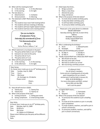 10. When will the meeting be held?                          17. Della hopes that Anita…
    A. In the morning        C. In the afternoon                A. Brings a present
    B. In the evening        D. At night                        B. Wears a new dress
11. The text above is….                                         C. Attends the party
    A. Advertisement         C. Invitation                      D. Sings and dances
    B. Announcement          D. Warning                     18. What is the purpose of the text above?
12. The statement is NOT TRUE based on the text                 A. To invite Anita to Della’s birthday party
    above….                                                     B. To describe Della’s birthday party
    A. The students have never held meeting before              C. To tell how Della’s birthday party
    B. The students will have meeting on Monday                 D. To announce Della’s birthday party
    C. The students will have English Speech Contest
    D. The students had have some meeting before                  Please join us for party dinner to celebrate
                                                                              ARUM’S BIRTHDAY
                  You are invited to:                             Saturday evening, April 18, at seven thirty
                                                                                     Address
                A Graduation Party
                                                                           Randolph, Massachussets
         Saturday the seventeenth of June                                  Kindly respond RSVP here
               Two thousand and ten                                                 9876544
                       At 7 p.m.
                                                            19. Who is celebrating the birthday?
             Jalan Pulau Sebaru L 41                            A. Arum                    C. Massachussets
           Come and Help Us Celebrate.                          B. Randolph                D Ella
13. Which statement is true based on the text?              20. When will the birthday party started?
                                           th
    A. The party will be held on June 17 2010                   A. 07.30p.m.               C. 06.30p.m.
    B. Everyone can come to the party                           B. 07.30a.m.               D. 06.30a.m
    C. The party ends at 7 p.m.                             21. “Kindly respond RSVP here. What does RSVP mean?
    D. The party starts at 7 a.m.                               A. We should not be late
14. When will the party be held?                                B. We may come with a friend
    A. In the morning          C. In the evening                C. We have to confirm our arrival
    B. In the afternoon        D. At night                      D. We must bring a birthday present
   Dear Sonya,
                                         th
   Hi, friend, here I invite you to my 14 birthday party.                     It’s pleasure time!
   Date      : Sunday, may 15, 2009                                        For all school’s members
   Time      : 4 p.m.                                             Come and join a bowling party of annually
   Place : My house                                                   sport competition for our school’s
               Jln. Kuningan no. 32 Jakarta                        anniversary! It will be held in January 10,
             Please come!                                                 2010. At 02.00-08.00p.m.
                                Cheers,                            For more information and RSVP, contact
                                Intan                                      Henry (9A) and Iska (9B).
                                                                             Let’s rock the place!
15. How old will Inta be in 2020?
    A. Twenty two              C. Twenty five               22. In English RSVP means….
    B. Twenty four             D. Twenty six                    A. Join                     C. Participate
16. What is the purpose of the text?                            B. Respond                  D. Take part
    A. Inviting someone        C. Telling past event        23. What is the purpose of the text above?
    B. Giving compliment D. Entertaining reader                 A. To announce the students to join a bowling
                                                                     party
  Dear Anita,                                                   B. To invite all of the students to join in annually
                                       th
  Hi friend, here I invite you to my 15 birthday party.              sport competition
  Date     : Monday, April 15, 2009                             C. To invite students, teachers, and staff to join in
  Time     : 04.00 p.m.                                              school’s anniversary
  Place : My house                                              D. To announce students, teachers, and staff to
             Jln. Adalas no 32 Makasar                               join in school’s anniversary
  Please come! Without you the party will be different.
  Cheers,
  Della
 