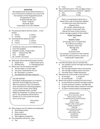 B. Three                 D. Five
                                                       30. The underlined word in “They are Choir contest….”
                      INVITATION
                                                           Means a group of persons trained to… together.
     We hopefully invite all our beloved teachers to
                                                           A. Sing                  C. Play
    come to the party to celebrate our success to be
                                                           B. Dance                 D. Act
      the champion of choir festival DKI province
                                  th
                On September 4 2011,
               At Mulia Hotel Ball room                        There is no long distance about love, it
                   07.00 – 10.00 pm                         always finds a way to bring hearts together
                    Wardrobe: Batik                             no matter how many miles there are
           Confirmation to Lia: 021-7991643                                between them.
                                                                    Mr. and Mrs. Abdul Rozak and
                                                                   Mr. and Mrs. Hermansyah Taher
24. The party was held to mark the school …. In the              Request the honor of your presence
    festival.                                                At the marriage reception of their children
    A. Victory                C. Events                                 Teddy Harliansyah
    B. Farewell               D. Loyality                                         And
25. How long did the celebration last?
                                                                           Rosalina Taher
    A. 5 hours                C. 3 hours                                               th
                                                                  On Saturday, the 11 of April 2012
    B. 4 hours                D. 2 hours
                                                                      At 11.00 am to 01.00 pm.
                                                                        At Flowery Tower Hall
     Cordially we invite you to the AQIQAH party
                                                                            Marriage Vow
     of our first daughter.
                                                                                At 09.00
     Day/date: Sunday, 7 August 2011
                                                                           At Jasmine room
     Place : Pesona IX No. 298
                                                            Your presence is a present in itself, however
     Time      : 07.30pm
                                                             you feel the need to provide a souvenir, an
     Mr. and Mrs. Darmawan
                                                                    envelope gift is appreciated.
26. What party will be held by Darmawan’s family?
    A. Aqiqah party            C. Baby shower party    31. From the text above, we can conclude that….
    B. Birthday party          D. Thanksgiving party       A. The reception and the marriage vow take place
27. Which one is correct based on the text?                    at bride’s house
    A. The Darmawan is an old couple                       B. The marriage reception ends in the evening
    B. The party is dedicated for the son                  C. The marriage reception last for two hours
    C. Mr. Darmawan is a moslem                            D. The bride name is Teddy Harliansyah
    D. The celebration will take a long time           32. What does the inviter prefer as the souvenir?
                                                           A. An envelope            C. A present
     YOU ARE INVITED!                                      B. An envelope gift       D. A gift
     All students of Bintang Kejora are invited to     33. What is the purpose of sending such kind of text?
     attend the Youth Pledge Day ceremony.                 A. To ask someone to attend a marriage reception
     After the ceremony is over, the Students              B. To invite someone to watch a marriage vow
     Union will hold some interesting programs.            C. To give information about someone’s marriage
     They are, Choir contest, Story Telling                D. To inform someone about a marriage party
     contest, Basketball match, and Wall
     Magazine competition. So, please come and                              BIRTHDAY PARTY
     join us. The competition will be held on                      To: All of my classmates, class 9c
     October 25-27 in the school hall started                           Please come to a party
     from 1 pm to 5 pm.                                          To celebrate the fourteenth birthday
                                Chair person                                  Of our friend,
                                Aviany                                      Anisah R. Ayusti
                                                                    Daughter of Mr. Armien Latief
                                                                                             th
                                                                         Sunday, October 17
                                                                                3.00-5.00
28. What program can the students do individually?                    West Landing Avenue Apt 25
    A. Story telling contest                                              452 Cuponke Lane
    B. Choir contest                                                    RSVP to Kintan or Jody
    C. Basket ball match                                                     976-680-5632
                                                                            Class Chairman
    D. Wall magazine competition                                             Sandra Novita
29. The competition will last for…days.
    A. Two                      C. four
 