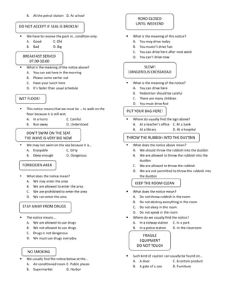 B.   At the petrol station D. At school
                                                                  ROAD CLOSED
                                                                 UNTIL WEEKEND
DO NOT ACCEPT IF SEAL IS BROKEN!

    We have to receive the pack in…condition only.            What is the meaning of this notice?
     A. Good          C. Old                                    A. You may drive today
     B. Bad           D. Big                                    B. You mustn’t drive fast
                                                                C. You can drive here after next week
    BREAKFAST SERVED                                            D. You can’t drive now
       07.00-10.00
    What is the meaning of the notice above?                        SLOW!
     A. You can eat here in the morning                       DANGEROUS CROSSROAD
     B. Please come earlier eat
     C. Have your lunch here                                   What is the meaning of the notice?
     D. It’s faster than usual schedule                         A. You can drive here
                                                                B. Pedestrian should be careful
WET FLOOR!                                                      C. There are many children
                                                                D. You must drive fast
    This notice means that we must be … to walk on the
                                                          PUT YOUR BAG HERE!
     floor because it is still wet.
     A. In a hurry                  C. Careful                 Where do usually find the sign above?
     B. Run away                    D. Understood               A. At a teacher’s office C. At a bank
                                                                B. At a library           D. At a hospital
     DON’T SWIM ON THE SEA!
    THE WAVE IS VERY BIG NOW                              THROW THE RUBBISH INTO THE DUSTBIN
    We may not swim on the sea because it is…                 What does the notice above mean?
     A. Enjoyable            C. Dirty                           A. We should throw the rubbish into the dustbin
     B. Deep enough          D. Dangerous                       B. We are allowed to throw the rubbish into the
                                                                   dustbin
    FORBIDDEN AREA                                              C. We are allowed to throw the rubbish
                                                                D. We are not permitted to throw the rubbish into
    What does the notice mean?                                    the dustbin
     A. We may enter the area
                                                                 KEEP THE ROOM CLEAN
     B. We are allowed to enter the area
     C. We are prohibited to enter the area                    What does the notice mean?
     D. We can enter the area                                   A. Do not throw rubbish in the room
                                                                B. Do not destroy everything in the room
    STAY AWAY FROM DRUGS                                        C. Do not sleep in the room
                                                                D. Do not speak in the room
    The notice means….                                        Where do we usually find the notice?
     A. We are allowed to use drugs                             A. In a railway station C. In a park
     B. We not allowed to use drugs                             B. In a police station    D. In the classroom
     C. Drugs is not dangerous
                                                                     FRAGILE
     D. We must use drugs everyday
                                                                   EQUIPMENT
                                                                  DO NOT TOUCH
      NO SMOKING
                                                               Such kind of caution can usually be found on…
    We usually find the notice below at the…
                                                                A. A door                 C. A certain product
     A. Air conditioned room C. Public places
                                                                B. A gate of a zoo        D. Furniture
     B. Supermarket             D. Harbor
 