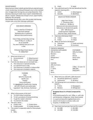 ADVERTISEMENT                                                        B. Infant                D. Adult
Advertisement (iklan) adalah pemberitahuan yang bertujuan       6.   The underlined word in the text (beneficial) has the
untuk mendorong, membujuk khalayak ramai untuk membeli               opposite meaning with….
atau menggunakan barang atau jasa yang ditawarkan. Iklan             A. Useful                C. Advantageous
biasanya dipasang di media massa seperti cetak/elektronik,           B. Valuable              D. Worthless
(Koran, majalah, tabloid) atau tempat umum, seperti baliho,
billboard, dan pamphlet.                                                  JOGJA ELECTRONICS BAZAAR
Ada berbagai bentuk iklan, yaitu iklan produk, baik barang
maupun jasa, serta iklan lowongan pekerjaan.                                     Jogja Expo Center
                                                                               7 – 10 January 2012
                                                                              09.00 a.m – 09.00 p.m
                 IKAN BAKAR JIMBARAN                                    National and International brands
                                                                        Sale prices on all electronic goods
              Enjoy a selection of Jimbaran                                     15% - 50% discount
                   Style fresh seafood                                      Credit payment negotiable
               Barbeque plus a traditional                                Only four days, stocks limited
              Balinese dance performance
                                                                7.   How long is the bazaar held?
                                                                     A. 3 days                 C. 5 days
            Every Friday and Saturday evening
                                                                     B. 4 days                 D. 6 days
               From 07.00 p.m- 11.00 p.m
                                                                8.   What can we find in the bazaar?
                      At our poolside
                                                                     A. Televisions            C. Foods and drinks
            You won’t believe that you’re not
                                                                     B. Clothes                D. Furniture
                          in Bali
                                                              FANTASTIC BARGAIN!
              75 Kramat Raya Street Jakarta                   HOUSEHOLD APPLIANCES                STATIONERY
                     Ph. 058227567                            30% of all items                    30% of all items
                                                              Blenders                            Pens
    1.   What kind of text is it?                             Juicers                             Pencils
         A. Announcement           C. Advertisement           Refrigerators                       Pencil cases
         B. Notice                 D. Short message           Fans                                Markers
    2.   From the text above we can conclude that….
         A. The restaurant is opened everyday                 FASHION
         B. It is opened 4 hours a day                        20% of all items
         C. The restaurant is situated in Jimbaran Bali       Jeans                               1 May – 11 June ‘11
         D. The restaurant is located in Jakarta              T –shirts                           20%-50%
                                                              Skirt                               DISCOUNT!
                                                              Shirts
                             CUSSONS
                               Baby
                      With Pro Vitamin B5                       9.  What items are sold with a 20% discount?
                           Gentle care                              A. Household appliances C. Fashions
                              Powder                                B. Stationeries           D. All items
                        Cares and Protect                       10. The following items are available in the store,
            It is beneficial for healthy skin, leaving              EXCEPT….
               skin soft, smooth and comfortable                    A. T-shirts               C. Newspapers
             Ingredient: Talk, Perfume, Panthenol                   B. Markers                D. Refrigerator

                                                                 Bungalow House in a Private Compound for
    3.   What is the purpose of the text?                        Rent.
         A. To inform about something                            A furnished property for rent, 120sq. m. with sale
         B. To tell a procedure of doing something               and dining sets, refrigerator, stove, beds located
         C. To get the reader’s attention                        in a quiet and peaceful neighborhood and is
         D. To entertain the reader                              about 5-10 minutes to schools, malls, and
    4.   The text is about….                                     hospitals. P 18.000/month.
         A. A baby soap             C. A baby lotion
         B. A baby powder           D. A baby shampoo           11. How many must we pay if we rent for a year?
    5.   The product is especially made for these people,           A. 621.000              C. 261.000
         except….                                                   B. 612.000              D. 216.000
         A. Baby                    C. Kid
 
