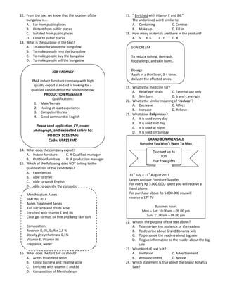 12. From the text we know that the location of the        17. “ Enriched with vitamin E and B6.”
    bungalow is….                                             The underlined word similar to
    A. Far from public places                                 A. Containing              C. Contras
    B. Distant from public places                             B. Make up                 D. Fill in
    C. Isolated from public places                        18. How many materials are there in the product?
    D. Close to public places                                 A. 5 B. 6         C. 7     D. 8
13. What is the purpose of the text?
    A. To describe about the bungalow                        SKIN CREAM
    B. To make people rent the bungalow
    C. To make people buy the bungalow                       To reduce itching, skin rash,
    D. To make people sell the bungalow                      food allergy, and skin burns.

                                                             Dosage
                     JOB VACANCY
                                                             Apply in a thin layer, 3-4 times
                                                             daily on the affected areas.
        PMA indoor furniture company with high
         quality export standard is looking for a
                                                          19. What’s the medicine for?
       qualified candidate for the position below:
                                                              A. Relief eye strain     C. External use only
                PRODUCTION MANAGER
                                                              B. Skin burn             D. b and c are right
                     Qualifications:
                                                          20. What’s the similar meaning of “reduce”?
         1. Male/Female
                                                              A. Decrease              C. Affect
         2. Having at least experience
                                                              B. Increase              D. Relieve
         3. Computer literate
                                                          21. What does daily mean?
         4. Good command in English
                                                              A. It is used every day
                                                              B. It is used mid day
         Please send application, CV, recent
                                                              C. It is used at night
        photograph, and expected salary to:                   D. It is used on Sunday
                  PO BOX 1015 SMG
                   Code: UM114MD                                        GRAND BONANZA SALE
                                                                   Bargains You Won’t Want To Miss
14. What does the company export?                                             Discount up to
    A. Indoor furniture         C. A Qualified manager                              70%
    B. Outdoor furniture        D. A production manager
                                                                              Plus free gifts
15. Which of the following does NOT belong to the
    qualifications of the candidates?
    A. Experienced                                            st         st
                                                            31 July – 31 August 2011
    B. Able to drive
                                                            Larges Antique Furniture Supplier
    C. Able to speak English
                                                            For every Rp 3.000.000,- spent you will receive a
    D. Able to operate the computer
                                                            hand phone
    Mentholatum Acnes                                       For purchase above Rp 5.000.000 you will
    SEALING JELL                                            receive a 17” TV
    Acnes Treatment Series
    Kills bacteria and treats acne                                         Bussines hour:
    Enriched with vitamin E and B6                                  Mon – Sat: 10.00am – 09.00 pm
    Clear gel format, oil free and keep skin soft                     Sun: 11.00am – 06.00 pm
                                                          22. What is the purpose of the text above?
    Composition:                                              A. To entertain the audience or the readers
    Resorcin 0,4%, Sulfur 2,5 %                               B. To describe about Grand Bonanza Sale
    Stearly glycyrrhetinate 0,1%                              C. To persuade the readers about big sale
    Vitamin E, Vitamin B6                                     D. To give information to the reader about the big
    Fragrance, water                                              sale
                                                          23. What kind of text is it?
16. What does the text tell us about?                         A. Invitation             C. Advertisement
    A. Acnes treatment series                                 B. Announcement           D. Notice
    B. Killing bacteria and treating acne                 24. Which statement is true about the Grand Bonanza
    C. Enriched with vitamin E and B6                         Sale?
    D. Composition of Mentholatum
 