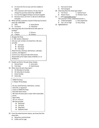 A. It’s from the first of July until the middle of          C. Fish and its food
        August                                                  D. Fish and goat
    B. The customers will receive a TV set, free of         30. How long does the shop open daily?
        charge for purchase above Rp 5.000.000                  A. Ten hours              C. Twelve hours
    C. It is not the biggest Antique Furniture Supplier         B. Eleven hours           D. Thirteen hours
    D. Business hours are from 11.00 am to 06.00 pm         31. “…..with reasonable prices.”
        everyday                                                The synonym of the underlined words is….
25. What will the customers receive if they buy furniture       A. Understandable         C. Very expensive
    every Rp 3.000.000?                                         B. Fair, not to high      D. Very cheap
    A. Gifts                    C. Hand phone               32. Hgdfsdwbenw
    B. Furniture                D. Television
26. How long does the Grand Bonanza Sale open on
    Sunday?
    A. 6 hours                  C. 8 hours
    B. 7 hours                  D. 9 hours
     Boogey Pet Shop
     Jl. HM. Sarbini, Kebumen
     Get your pet number one food here. We also
     provide:
           Cat food
           Bird food
           Fish food
     Need Persian, Siamese, Dalmatians, Labrador,
     Louhan, and Pigeons?
     Come to our shop and take them home.
     Reasonable price! Open daily at 09.00 a.m. to
     05.00 p.m.

27. People can find in the pet shop. Except…
    A. Animal food             C. some pets
    B. Fish food               D. Veterinarian
28. When does the pet shop open?
    A. On Monday to Sunday
    B. On Saturday to Sunday
    C. Every Sunday
    D. Every day

     HANA Pet Shop
     Jl. Wawo 78 Surabaya

     Do you need Siamese, Dalmatian, Louhan,
     Clow fish, or Iguanas?
     Come to HANA Pet Shop
     And take them home
     We have the best pets in town with reasonable
     prices
     Open Daily
     10 a.m. to 8 p.m.
     We also provide:
              Bird food
              Cat food
              Dog food
              Reptilian food

29. From the advertisement above, we know that the
    shop sells….
    A. Aquarium and bird food
    B. Cattle and its cage
 