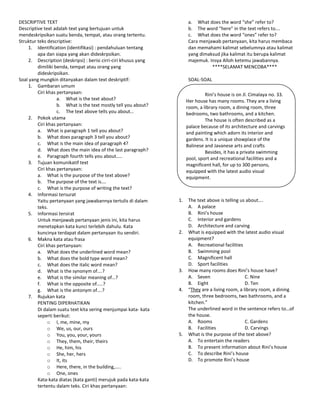 DESCRIPTIVE TEXT                                                       a. What does the word “she” refer to?
Descriptive text adalah text yang bertujuan untuk                      b. The word “here” in the text refers to….
mendeskripsikan suatu benda, tempat, atau orang tertentu.              c. What does the word “ones” refer to?
Struktur teks descriptive:                                             Cara menjawab pertanyaan, kita harus membaca
    1. Identification (identifikasi) : pendahuluan tentang             dan memahami kalimat sebelumnya atau kalimat
         apa dan siapa yang akan dideskrpsikan.                        yang dimaksud jika kalimat itu berupa kalimat
    2. Description (deskripsi) : berisi cirri-ciri khusus yang         majemuk. Insya Alloh ketemu jawabannya.
         dimiliki benda, tempat atau orang yang                                  ****SELAMAT MENCOBA****
         dideskripsikan.
Soal yang mungkin ditanyakan dalam text deskriptif:                    SOAL-SOAL
    1. Gambaran umum
         Ciri khas pertanyaan:                                                 Rini’s house is on Jl. Cimalaya no. 33.
                   a. What is the text about?                         Her house has many rooms. They are a living
                   b. What is the text mostly tell you about?         room, a library room, a dining room, three
                   c. The text above tells you about…                 bedrooms, two bathrooms, and a kitchen.
    2. Pokok utama                                                             The house is often described as a
         Ciri khas pertanyaan:                                              .
                                                                      palace because of its architecture and carvings
         a. What is paragraph 1 tell you about?                       and painting which adorn its interior and
         b. What does paragraph 3 tell you about?                     gardens. It is a unique showplace of the
         c. What is the main idea of paragraph 4?                     Balinese and Javanese arts and crafts
         d. What does the main idea of the last paragraph?                     Besides, it has a private swimming
         e. Paragraph fourth tells you about…..                       pool, sport and recreational facilities and a
    3. Tujuan komunikatif text                                        magnificent hall, for up to 300 persons,
         Ciri khas pertanyaan:                                        equipped with the latest audio visual
         a. What is the purpose of the text above?                    equipment.
         b. The purpose of the text is….
         c. What is the purpose of writing the text?
    4. Informasi tersurat
         Yaitu pertanyaan yang jawabannya tertulis di dalam      1.    The text above is telling us about….
         teks.                                                         A. A palace
    5. Informasi tersirat                                              B. Rini’s house
         Untuk menjawab pertanyaan jenis ini, kita harus               C. Interior and gardens
         menetapkan kata kunci terlebih dahulu. Kata                   D. Architecture and carving
         kuncinya terdapat dalam pertanyaan itu sendiri.         2.    What is equipped with the latest audio visual
    6. Makna kata atau frasa                                           equipment?
         Ciri khas pertanyaan:                                         A. Recreational facilities
         a. What does the underlined word mean?                        B. Swimming pool
         b. What does the bold type word mean?                         C. Magnificent hall
         c. What does the italic word mean?                            D. Sport facilities
         d. What is the synonym of….?                            3.    How many rooms does Rini’s house have?
         e. What is the similar meaning of…?                           A. Seven                    C. Nine
         f. What is the opposite of…..?                                B. Eight                    D. Ten
         g. What is the antonym of….?                            4.    “They are a living room, a library room, a dining
    7. Rujukan kata                                                    room, three bedrooms, two bathrooms, and a
         PENTING DIPERHATIKAN                                          kitchen.”
         Di dalam suatu text kita sering menjumpai kata- kata          The underlined word in the sentence refers to…of
         seperti berikut:                                              the house.
               o I, me, mine, my                                       A. Rooms                    C. Gardens
               o We, us, our, ours                                     B. Facilities               D. Carvings
               o You, you, your, yours                           5.    What is the purpose of the text above?
               o They, them, their, theirs                             A. To entertain the readers
               o He, him, his                                          B. To present information about Rini’s house
               o She, her, hers                                        C. To describe Rini’s house
               o It, its                                               D. To promote Rini’s house
               o Here, there, in the building,…..
               o One, ones
         Kata-kata diatas (kata ganti) merujuk pada kata-kata
         tertentu dalam teks. Ciri khas pertanyaan:
 