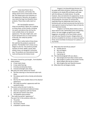 Gregory is my beautiful gray Persian cat.
                 I have close friend. She is              He walks with pride and grace, performing a dance
       beautiful, attractive, and trendy. She             of disdain as he slowly lifts and lowers each paw
       always wants to be a trend setter of the           with the delicacy of a ballet dancer. His pride,
       day. She always pays much attention on             however, does not extend to his appearance, for he
       her appearance. Recently, she bought a             spends most of his time indoors watching television
       new stylist foot legs from blowfish shoes          and growing fat. He enjoys TV commercials,
       products. These shoes really match on              especially those for Meow Mix and 9 Lives. His
       her.                                               familiarity with cat food commercials has led him to
                 Her new blowfish women’s                 reject generic brands of cat food in favor of only the
       shoes are wonderful. When she is walking           most expensive brands.
       on those shoes, all her friends, including                   Gregory is as finicky about visitors as he is
       me watch and admire that she has the               about what he eats, befriending some and repelling
       most suitable shoes on her physical                others. He may snuggle up against your ankle,
       appearance. The style, bright color, and           begging to, be petted, or he may imitate a skunk
       brand represents her as a smart woman              and stain your favorite trousers. Gregory does not
       of the day. She really has perfect                 do this to establish his territory, as many cat experts
       appearance.                                        think, but to humiliate me because he is jealous of
                 She is really mad on those shoes.        my friends.
       She said that the products covered all
       genders. The blowfish men’s shoes are as
       elegant as she has. The products provide           10. What does the text tell you about?
       varieties of choice. Ballet, casual, boot              A. A ballet dancer
       athletic shoes, are designed in attractive             B. My cat Gregory
       way. The products are international trade              C. A Persian cat
       mark and become the hottest trend.                     D. A growing cat
                                                          11. The second paragraph tells you about….
                                                              A. How Gregory be have when visitors come
6.   The writer’s friend has just bought….from blowfish       B. Why Gregory is jealous of the writer friends
     shoes product.                                           C. What Gregory like top do to visitors
     A. A new match shoes                                     D. Why Gregory like your favorite trousers
     B. A new stylist foot leg                            12. What does the cat Gregory mostly
     C. A trendy and attractive shoes
     D. A brand and bright color shoes
7.   Why does the writer admire her friend?
     A. She likes wearing an international trade mark
         shoes
     B. She always wants to be a trendy and attractive
         woman
     C. She has the most suitable shoes on her physical
         appearance
     D. She really has perfect appearance with her
         wonderful shoes
8.   The writer writes the text in order to….
     A. Explain an international trademark shoes
     B. Share her experience with her friend
     C. Describe her friend’s new shoes
     D. Tell blowfish shoes product
9.   “ She really has perfect appearance.”
     The word ‘she’ in the sentence refers to….
     A. The writer
     B. A close friend
     C. The writer’s friend
     D. A blowfish’s women shoes
 