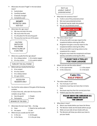    What does the word ‘fragile’ in the text above
                                                                   Don’t use
    mean?
                                                                product made of
    A. Easily broken
                                                                protected animal
    B. Carefully handled
    C. Gradually changed
                                                              What does the sentence mean?
    D. Completely used
                                                               A. Turtle is one of the protected animal
          SECURITY                                             B. We must save protected animals
      RESTRICTED AREA                                          C. Protected may be made into product
          KEEP OUT                                             D. We can use protected animal

   What does this sign mean?
    A. We may not enter this area
    B. We must enter this area
    C. It is the place for the security guard
    D. The security must be out of this place                 The notice above mean?
                                                               A. All security staffs must give report to the
        CAUTION!                                                   receptionist before entering the office.
      SWITCH OFF                                               B. All guests must give a security report to the
      THE ENGINE                                                   receptionist before entering the office.
     WHILE FILLING UP                                          C. All security staffs must bring visitors to the
       A GAS TANK                                                  receptionist for a report.
                                                               D. All guests must meet the receptionist and leave
   Where do usually find the sign above?                          identity card before entering the office.
    A. At a railway station C. At a station wagon
    B. At a bus station       D. At a petrol station

     TURN OFF THE CELL PHONE!
                                                              Where can you see the notice above?
   Where will you mostly find the text?                       A. In the supermarket            C. In the airport
    A. At an airport                                           B. In the restaurant             D. In the bank
    B. At a bus station
    C. At a railway station
    D. At a gas station

          ACCESS FOR
        RESIDENTS ONLY                                        The notice above mean…
                                                               A. You must pay in cash here
                                                               B. Customers must buy not more than 12 items
   You find the notice above of the gate of the housing
                                                                   here
    complex.
                                                               C. Any buyer pays less than the normal price here
    It means that only…who own the house at the
                                                               D. Children pays less than adults here
    complex can go there.
    A. Security guard         C. People
    B. Participants           D. Guest
    BEWARE OF THE DOG!
                                                              What does it mean?
   What does the text mean? We … the dog.                     A. Return your books before you leave the library
    A. Have                  C. Need to be careful with        B. The librarian needs see the books before you go
    B. Are aware             D. Like                           C. Make sure you take all your books with you
   Where do you usually see the text?                         D. The librarian will show you where you have to
    A. In the zoo            C. At the gate                       put your books
    B. In the library        D. In the pet shop
 