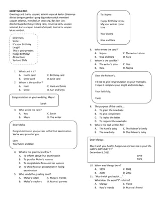 GREETING CARD
Greeting card (kartu ucapan) adalah sepucuk kertas (biasanya             To: Najma
dihiasi dengan gambar) yang digunakan untuk memberi
ucapan selamat, mendoakan sesorang, dan lain-lain.                       Happy birthday to you
Ada berbagai bentuk greeting card, misalnya kartu ucapan                 My your wishes come
selamat, kartu ucapan dukacita/simpati, dan kartu ucapan                 true
lekas sembuh.
                                                                         Your sisters
  Dear Hani,
  Smile!                                                                 Nisa and Rara
  It’s your birthday
  Laugh!
  This is your present.                                        6.   Who writes the card?
  Happy birthday!                                                   A. Najma                   C. The writer’s sister
  All our love                                                      B. Nisa and Rara           D. Rara
  Sari and Shifa                                               7.   Whom is the card for?
                                                                    A. The writer’s sister     C. Nisa
                                                                    B. Rara                    D. Najma
    1.   What card it is?
         A. Hani’s card              C. Birthday card               Dear the Ridwan’s,
         B. Smile card               D. Love card
    2.   Whom is the card for?                                      I’d like to give congratulation on your first baby.
         A. Hani                     C. Hani and Smile              I hope it complete your bright and smile days.
         B. Smile                    D. Sari and Shifa
                                                                    Your faithfully,

  Congratulation on your wedding, Maya!                             Yanti

                             Sarah
                                                               8.   The purpose of the text is….
    3.   Who wrote the card?                                        A. To greet the new baby
         A. You                      C. Sarah                       B. To give compliment
         B. Maya                     D. The writer                  C. To replay the letter
                                                                    D. To respond the new baby
  Dear Malva                                                   9.   Who is the text written for?
                                                                    A. The Yanti’s baby        C. The Ridwan’s family
  Congratulation on you success in the final examination.           B. The new baby            D. The Ridwan’s baby
  We’re very proud of you.

  Love                                                         Dear Marsya
  Your Mom and Dad
                                                               May I wish you, health, happiness and success in your life.
                                                                                   th
                                                               HAPPY BIRTHDAY 12
    4.   What is the greeting card for?                        December 9, 2011.
         A. To inform about final examination                                                             Love
         B. To pray for Malva’s success                                                                   Rara
         C. To congratulate Malva on her success
                                                               10. When was Marsya born?
         D. To show Malva’s preparation in facing
                                                                   A. 1999                   C. 2001
            examination
                                                                   B. 2000                   D. 2002
    5.   Who sends the greeting card?
                                                               11. “May I wish you health….”
         A. Malva’s sisters         C. Malva’s friends
                                                                   What does the word “I” refer to?
         B. Malva’s teachers        D. Malva’s parents
                                                                   A. Marsya                 C. friend
                                                                   B. Rara’s friends         D. Marsya’s friend
 