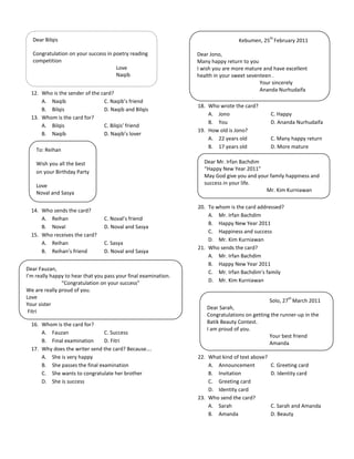 th
  Dear Bilqis                                                                     Kebumen, 25 February 2011

  Congratulation on your success in poetry reading               Dear Jono,
  competition                                                    Many happy return to you
                                     Love                        I wish you are more mature and have excellent
                                     Naqib                       health in your sweet seventeen .
                                                                                           Your sincerely
                                                                                           Ananda Nurhudaifa
  12. Who is the sender of the card?
      A. Naqib                  C. Naqib’s friend
                                                                 18. Who wrote the card?
      B. Bilqis                 D. Naqib and Bilqis
                                                                     A. Jono                    C. Happy
  13. Whom is the card for?
                                                                     B. You                     D. Ananda Nurhudaifa
      A. Bilqis                 C. Bilqis’ friend
                                                                 19. How old is Jono?
      B. Naqib                  D. Naqib’s lover
                                                                     A. 22 years old            C. Many happy return
                                                                     B. 17 years old            D. More mature
    To: Reihan

    Wish you all the best                                          Dear Mr. Irfan Bachdim
                                                                   “Happy New Year 2011”
    on your Birthday Party
                                                                   May God give you and your family happiness and
    Love                                                           success in your life.
    Noval and Sasya                                                                        Mr. Kim Kurniawan

                                                                 20. To whom is the card addressed?
  14. Who sends the card?
                                                                     A. Mr. Irfan Bachdim
      A. Reihan                  C. Noval’s friend
                                                                     B. Happy New Year 2011
      B. Noval                   D. Noval and Sasya
                                                                     C. Happiness and success
  15. Who receives the card?
                                                                     D. Mr. Kim Kurniawan
      A. Reihan                  C. Sasya
                                                                 21. Who sends the card?
      B. Reihan’s friend         D. Noval and Sasya
                                                                     A. Mr. Irfan Bachdim
                                                                     B. Happy New Year 2011
Dear Fauzan,
                                                                     C. Mr. Irfan Bachdim’s family
I’m really happy to hear that you pass your final examination.
               “Congratulation on your success”                      D. Mr. Kim Kurniawan
We are really proud of you.
Love                                                                                                   th
                                                                                                Solo, 27 March 2011
Your sister
                                                                     Dear Sarah,
 Fitri
                                                                     Congratulations on getting the runner-up in the
  16. Whom is the card for?                                          Batik Beauty Contest.
                                                                     I am proud of you.
      A. Fauzan                 C. Success
                                                                                               Your best friend
      B. Final examination      D. Fitri                                                       Amanda
  17. Why does the writer send the card? Because….
      A. She is very happy                                       22. What kind of text above?
      B. She passes the final examination                            A. Announcement            C. Greeting card
      C. She wants to congratulate her brother                       B. Invitation              D. Identity card
      D. She is success                                              C. Greeting card
                                                                     D. Identity card
                                                                 23. Who send the card?
                                                                     A. Sarah                   C. Sarah and Amanda
                                                                     B. Amanda                  D. Beauty
 