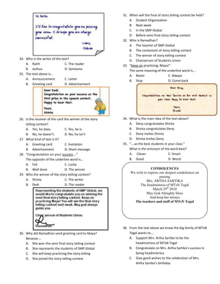 31. When will the final of story telling contest be held?
                                                              A. Student Organization
                                                              B. Next week
                                                              C. In the SMP Global
                                                              D. Before semi final story telling contest
                                                          32. Who is Ramadhan?
                                                              A. The teacher of SMP Global
                                                              B. The contestant of story telling contest
                                                              C. The winner of story telling contest
24. Who is the writer of the text?                            D. Chairperson of Students Union
    A. Ratih                   C. The reader              33. “Keep on practicing, Maya!”
    B. Joshua                  D. Someone                     The same meaning of the underline word is….
25. The text above is…                                        A. Never                    C. Always
    A. Announcement            C. Letter                      B. Stop                     D. Come back
    B. Greeting card           D. Advertisement




26. Is the receiver of the card the winner of the story   34. What is the main idea of the text above?
    telling contest?                                          A. Deny congratulates Shinta
    A. Yes, he does.             C. Yes, he is.               B. Shinta congratulates Deny
    B. No, he doesn’t.           D. No, he isn’t              C. Deny invites Shinta
27. What kind of text is it?                                  D. Shinta invites Deny
    A. Greeting card             C. Invitation            35. “….as the best students in your class.”
    B. Advertisement             D. Short message             What is the antonym of the word best?
28. “Congratulation on your success….”                        A. Clever                  C. Smart
    The opposite of the underline word is…                    B. Good                    D. Worst
    A. Fail                      C. Lucky
    B. Well done                 D. The winner                              CONDOLENCES
                                                               We wish to express our deepest condolences on
29. Who the winner of the story telling contest?
                                                                                  passing
    A. Shinta                    C. The writer                           Mrs. ARTHA SARTIKA
    B. Dedi                      D. The reader                      The headmistress of MTsN Tegal
                                                                             March 29th 2010
                                                                         May God Almighty bless
                                                                           And keep her always
                                                                 The teachers and staff of MTsN Tegal




                                                          36. From the text above we know the big family of MTsN
30. Why did Ramadhan send greeting card to Maya?              Tegal wants to….
    Because….                                                 A. Support Mrs. Artha Sartika to be the
    A. She won the semi final story telling contest               headmistress of MTsN Tegal
    B. She represents the students of SMP Global              B. Congratulate on Mrs. Artha Sartika’s success in
    C. She will keep practicing the story telling                 being headmistress
    D. She joined the story telling contest                   C. Give good wishes to the celebration of Mrs.
                                                                  Artha Sartika’s birthday
 