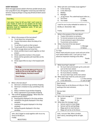 SHORT MESSAGES                                                   5.     When will John and Freddy study together?
Short messages (pesan) adalah informasi pendek tertulis atau            A. In the morning
lisan yang dikirim atau ditinggalkan seseorang saat tidak bias          B. In the afternoon
bertemu langsung dengan orang yang dimaksud dalam pesan                 C. Midday
tersebut.                                                               D. Midnight
                                                                 6.     ………at my house. The underlined word refers to….
                                                                        A. The writer                     C. John
                                                                        B. The reader                     D. Freddy

                                                                        I wait for you to play volleyball at stadium at
                                                                        02.00 p.m. Remember Bob.

                                                                        Franky                      085227513561

                                                                 7.     What is the purpose of the text above?
                                                                        A. To give information to someone.
    1.   What is the purpose of the text above?
                                                                        B. To remind someone to do something.
         A. To tell about her sick grandma.                             C. To ask someone to give information.
         B. To give information about the delay of an
                                                                        D. To promote some product.
             activity.
                                                                 8.     What is the kind of the text above?
         C. To ask Mira to work on their project.
                                                                        A. Announcement                     C. Message
         D. To persuade Mira to change the project.
                                                                        B. Advertisement                    D. Notice
    2.   From the message above we know that…
         A. Dinda and Mira have to work together on their             To: Fajar
             project.                                                 Please meet and pick up your uncle and aunt at the
         B. Dinda’s grandma involves in the project.                  train station before noon. I can’t join as I must
         C. Dinda and her grandma will meet Mira at the               attend an important meeting at the office
             hospital.                                                                                               Thanks
         D. Dinda expect Mira to stay in the hospital with
             her.                                                                                                    Dad
                                                                 9.  What must Fajar’s dad do?
                                                                     A. He must meet and and pick up his uncle and
                                                                        aunt at the train station
                                                                     B. He must join Fajar to the train station
                                                                     C. He must attend a meeting
                                                                     D. He must meet Fajar at the train station
                                                                 10. When does Fajar meet his uncle and aunt?
                                                                     A. In the morning                   C. In the evening
                                                                     B. In the afternoon                 D. Late at night
    3.   What is the text about?                                       Dear Samson,
         A. Dennisse’s invitation to go window shopping                Please meet me at the library at 3.30 p.m. I’ll be
         B. Dennisse’s invitation to buy something in the              waiting at the main entrance.
            mall
         C. Ricky’s invitation to go window shopping                   See you later
         D. Ricky’s agreement to go window shopping                    Mega
    4.   “We could do window shopping.” What does the
         underline phrase mean?                                  11. Who is the message for?
         A. Buying goods displayed in the shop window.               A. Samson                C. See you
         B. Looking for the goods displayed in the shop              B. Mega                  D. You
            windows.                                             12. What does the message mean?
         C. Looking at the goods displayed in the shop               A. Samson wants to meet Mega
            windows.                                                 B. Samson will be waiting Mega
         D. Selling the goods displayed in the shop                  C. Mega wants to meet Samson
            windows.                                                 D. Mega will not be at the library

         John, don’t forget to study together with me at my             Ardi, I use your bike. Mine is broken.
         house at 03.00 p.m.                                            Don’t worry, everything will be all right.
         Freddy                                                         Dani
                 08132755921
 