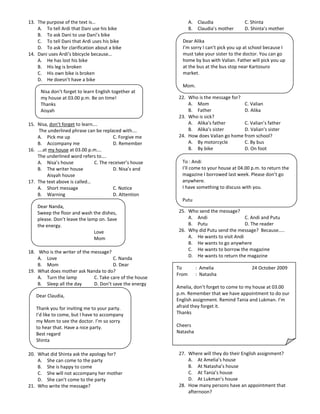 13. The purpose of the text is…                                  A. Claudia              C. Shinta
    A. To tell Ardi that Dani use his bike                       B. Claudia’s mother     D. Shinta’s mother
    B. To ask Dani to use Dani’s bike
    C. To tell Dani that Ardi uses his bike                 Dear Alika
    D. To ask for clarification about a bike                I’m sorry I can’t pick you up at school because I
14. Dani uses Ardi’s bbicycle because…                      must take your sister to the doctor. You can go
    A. He has lost his bike                                 home by bus with Valian. Father will pick you up
    B. His leg is broken                                    at the bus at the bus stop near Kartosuro
    C. His own bike is broken                               market.
    D. He doesn’t have a bike
                                                            Mom.
     Nisa don’t forget to learn English together at
     my house at 03.00 p.m. Be on time!                    22. Who is the message for?
     Thanks                                                    A. Mom                  C. Valian
     Aisyah                                                    B. Father               D. Alika
                                                           23. Who is sick?
15. Nisa, don’t forget to learn….                              A. Alika’s father       C. Valian’s father
    The underlined phrase can be replaced with….               B. Alika’s sister       D. Valian’s sister
    A. Pick me up                       C. Forgive me      24. How does Valian go home from school?
    B. Accompany me                     D. Remember            A. By motorcycle        C. By bus
16. ….at my house at 03.00 p.m….                               B. By bike              D. On foot
    The underlined word refers to….
    A. Nisa’s house            C. The receiver’s house      To : Andi
    B. The writer house                 D. Nisa’s and       I’ll come to your house at 04.00 p.m. to return the
        Aisyah house                                        magazine I borrowed last week. Please don’t go
17. The text above is called…                               anywhere.
    A. Short message                    C. Notice           I have something to discuss with you.
    B. Warning                          D. Attention
                                                            Putu
    Dear Nanda,
    Sweep the floor and wash the dishes,                   25. Who send the message?
    please. Don’t leave the lamp on. Save                      A. Andi                   C. Andi and Putu
    the energy.                                                B. Putu                   D. The reader
                               Love                        26. Why did Putu send the message? Because…..
                               Mom                             A. He wants to visit Andi
                                                               B. He wants to go anywhere
18. Who is the writer of the message?                          C. He wants to borrow the magazine
    A. Love                            C. Nanda                D. He wants to return the magazine
    B. Mom                             D. Dear
                                                          To        : Amelia                 24 October 2009
19. What does mother ask Nanda to do?
                                                          From      : Natasha
    A. Turn the lamp          C. Take care of the house
    B. Sleep all the day      D. Don’t save the energy
                                                          Amelia, don’t forget to come to my house at 03.00
   Dear Claudia,                                          p.m. Remember that we have appointment to do our
                                                          English assignment. Remind Tania and Lukman. I’m
   Thank you for inviting me to your party.               afraid they forget it.
   I’d like to come, but I have to accompany              Thanks
   my Mom to see the doctor. I’m so sorry
   to hear that. Have a nice party.                       Cheers
   Best regard                                            Natasha
   Shinta

20. What did Shinta ask the apology for?                   27. Where will they do their English assignment?
    A. She can come to the party                               A. At Amelia’s house
    B. She is happy to come                                    B. At Natasha’s house
    C. She will not accompany her mother                       C. At Tania’s house
    D. She can’t come to the party                             D. At Lukman’s house
21. Who write the message?                                 28. How many persons have an appointment that
                                                               afternoon?
 