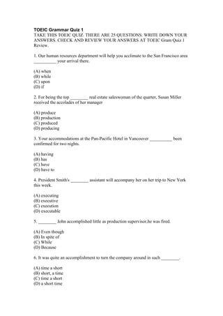 TOEIC Grammar Quiz 1
TAKE THIS TOEIC QUIZ. THERE ARE 25 QUESTIONS. WRITE DOWN YOUR
ANSWERS. CHECK AND REVIEW YOUR ANSWERS AT TOEIC Gram Quiz 1
Review.

1. Our human resources department will help you acclimate to the San Francisco area
__________ your arrival there.

(A) when
(B) while
(C) upon
(D) if

2. For being the top ________ real estate saleswoman of the quarter, Susan Miller
received the accolades of her manager

(A) produce
(B) production
(C) produced
(D) producing

3. Your accommodations at the Pan-Pacific Hotel in Vancouver __________ been
confirmed for two nights.

(A) having
(B) has
(C) have
(D) have to

4. President Smith's ________ assistant will accompany her on her trip to New York
this week.

(A) executing
(B) executive
(C) execution
(D) executable

5. ________ John accomplished little as production supervisor,he was fired.

(A) Even though
(B) In spite of
(C) While
(D) Because

6. It was quite an accomplishment to turn the company around in such ________.

(A) time a short
(B) short, a time
(C) time a short
(D) a short time
 