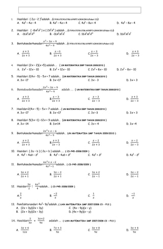 SOAL-SOAL BENTUK ALJABAR DAN OPERASINYA PERSIAPAN UN 2012
1.

Hasildari ( 2a – 2 )2adalah …(UNMATEMATIKASMPTA2010/2011(Paket 12))
A. 4a2 – 4a – 4
B. 4a2 – 4a + 4
C. 4a2 – 8a + 4

D. 4a2 – 8a – 4

2.

Hasildari ( -8m2n3 ) x ( 2k3n4 ) adalah ….(UNMATEMATIKASMPTA2010/2011(Paket 12))
A. -16k3m2n12
B. -16k3m2n7
C. 16k3m2n12

D. 16k3m2n7

3.

Bentuksederhanadari
A.

4.

adalah …(UNMATEMATIKASMPTA2010/2011(Paket 12))
B.

C.

D.

Hasildari (2x – 2)(x +5) adalah … ( UN MATEMATIKA SMP TAHUN 2009/2010 )

A. 2x2 – 12x – 10

B. 2x2 + 12x – 10

C. 2x2 + 8x – 10

5.

Hasildari 2(4x - 5) - 5x + 7 adalah… (UN MATEMATIKA SMP TAHUN 2009/2010 )
A. 3x -17
B. 3x +17
C. 3x - 3

6.

Bentuksederhanadari

D. 2x2 – 8x – 10

A.

D. 3x + 3

adalah … ( UN MATEMATIKA SMP TAHUN 2009/2010 )
B.

C.

D.

7.

Hasildari2(4x − 5) − 5x + 7 adalah …( UN MATEMATIKA SMP TAHUN 2009/2010 )
A. 3x −17
B. 3x +17
C. 3x –3

D. 3x + 3

8.

Hasildari 5(3x −1) −12x + 9 adalah… (UN MATEMATIKA SMP TAHUN 2009/2010 )
A. 3x −14
B. 3x+14
C. 3x + 4

D. 3x –4

9.

Bentuksederhanadari
A.

adalah… (UN MATEMATIKA SMP TAHUN 2009/2010 )
B.

C.

10. Hasidari ( 2a – b ) ( 2a + b ) adalah …. ( C3-P45-2008/2009 )
A. 4a2 – 4ab – b2
B. 4a2 – 4ab + b2
C. 4a2 + b2
11.

Bentuksederhanadari
A.

12. Hasidari

D. 4a2 - b2

adalah… ( C3-P45-2008/2009 )
B.

:

D.

C.

D.

C.

D.

adalah… ( C3-P45-2008/2009 )

A.

B.

13. Pemfaktorandari 4x2– 9y2adalah…( UAN MATEMATIKA SMP 2007/2008 C3 – P13 )
A. (2x + 3y)(2x + 3y)
C. (4x – 9y)(x – y)
B. (2x + 3y)(2x – 3y)
D. (4x + 9y)(x – y)
14. Hasildari
A.

+

adalah … ( UAN MATEMATIKA SMP 2007/2008 C3 – P13 )
B.

C.

D.

 