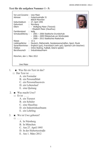 BAHASA JERMAN XII BAHASA – SOAL A
1
Text für die aufgaben Nummer 1 - 5:
Vor-und Zuname : Uwe Maier
Adresse : Hubertusstraβe 31
80639 München
Geburtsdatum : 27. April 1995
Geburtsort : Nürnberg
Eltern : - Wolfgang Maier (Tierarzt)
- Elisabeth Maier (Hausfrau)
Familienstand : ledig
Schulausbildung : - 2001 – 2006 Stadtische Grundschule
- 2006 – 2009 Mittelschule am Winthirplatz
- 2009 – 2012 Stadtisches Realschule
Klasse : 12 a
Lieblingsfächer : Deutsch, Mathematik, Sozialwissenschaften, Sport, Musik
Sprachkenntnise : Englisch (gut), Französisch (sehr gut), Spanisch (ein bisschen)
Hobbys : Inline-Skating, Fuβball, Gitarre spielen
Berufswunsch : Industriekaufmann
München, den 1. März 2012
Uwe Maier
1. ■: Was für ein Text ist das?
□: Der Text ist . . . .
A. ein Formular
B. ein Personalblatt
C. ein Personallausweis
D. ein Lebenslauf
E. eine Quitung
2. ■: Was macht Uwe?
□: Er ist . . . .
A. ein Tierarzt
B. ein Schüler
C. eine Hausfrau
D. ein Industriekaufmann
E. ein Lehrling
3. ■: Wo ist Uwe geboren?
□: . . . .
A. In Nürnberg
B. In München
C. Am 27. April 1995
D. In der Hubertusstraβe
E. Am 1. März 2012
 