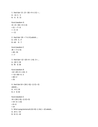 1. Hasil dari 21 : (3 – 10) + 4 × (–2) = …
A. –11 C. 5
B. –5 D. 11
Kunci Jawaban:A
21 : (3 – 10) + 4 × (–2)
= 21 : – 7 – 8
= – 3 – 8
= – 11
2. Hasil dari 28 + 7 × (–5) adalah ….
A. –175 C. –7
B. –63 D. 7
Kunci Jawaban:C
28 + 7 × (–5)
= 28 – 35
= – 7
3. Hasil dari –12 + 20 × 4 – (–6) : 3 = ...
A. 110 C. 34
B. 70 D. 30
Kunci Jawaban:B
–12 + 20 × 4 – (–6) : 3
= –12 + 80 + 6 : 3
= 68 + 2
= 70
4. Hasil dari 14 + (18: (–3)) – ((–2) × 3)
adalah….
A. –4 C. 14
B. 2 D. 42
Kunci Jawaban:C
14 + (18: (–3)) – ((–2) × 3)
= 14 – 6 – (–6)
= 8 + 6
= 14
5. Nilai nyangmemenuhi (12+ 8) + (–3n) = –22 adalah…
A. 14 C. –13
B. 13 D. –14
 