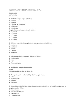 KUNCIJAWABAN BIOLOGISOALBIOLOGI KELAS: XIIPA
SOAL BIOLOGI
KELAS : XI IPA
1. Perhatikan bagian-bagian sel berikut:
1) Plastida
2) Lisosom
3) Vakuola 4) Sentrosom
5) Dinding sel
6) Mitokondria
Yang dimiliki oleh sel hewan eukariotik adalah … .
A. 2, 4 dan 6
B. 1, 3 dan 5
C. 2, 3 dan 6
D. 2, 1 dan 6
E. 2, 5 dan 6
2. Di antara organel berikut yang berperan dalam pembelahan sel adalah … .
A. sentromer
B. sentrosom
C. lisosom
D. ribosom
E. glioksisom
3. Gerak Brown dalam protoplasma dipengaruhi oleh … .
1) biokatalisator
2) suhu
3) pH
4) muatan listrik ion
4. Protoplasma merupakan sistem koloid.
SEBAB
Protoplasma dapat berubah dari sol ke gel.
5. Transportasi pada membran sel dapat berlangsung secara … .
1) difusi
2) transport aktif
3) osmosis
4) pinositosis
6. Pertumbuhan makhluk hidup terjadi akibat bertambahnya jumlah sel, hal ini sejalan dengan teori sel
yang dikemukakan oleh … .
A. Robert Hooke
B. Scheilden dan Schwann
C. Max Schultze
D. Rudolf Virchow
 