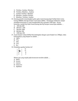 A. Telofase, Anafase, Metafase
    B. Telofase, Metafase , Anafase
    C. Anafase,Telofase, Metafase
    D. Metafase, Anafase,Telofase
    E. Metafase, Telofase, Anafase
32. Seorang peneliti menyilangkan galur galur murni kacang kapri berbiji bulat warna
    kuning (BBKK) dan biji keriput warna hijau (bbkk). Persilangan dilakukan sampai
    mendapat keturunan F2 yang menghasilkan biji sejumlah 3200 buah. Secara
    berurutan, jumlah biji bulat warna kuning dan biji keriput warna hijau adalaha….
    A. 200 dan 600
    B. 200 dan 1.200
    C. 200 dan 1800
    D. 600 dan 200
    E. 1800 dan 200
33. Ayam berpial walnut (RrPp) bila disilangkan dengan ayam berpial ros ( RRpp), maka
    keturunannya yang berpial ros adalah….
    A. 100%
    B. 75%
    C. 50%
    D. 25%
    E. 0%
34. Perhatikan gambar berikut ini!
           A          G
           G          G
           S          S
           T          T

   Mutasi gen yang terjadi pada kromosom tersebut adalah….
   A. delesi
   B. inversi
   C. transisi
   D. transversi
   E. duplikasi
 