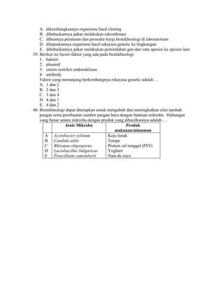 A. dikembangkannya organisme hasil cloning
    B. dibebaskannya pakar melakukan rekombinasi
    C. dibuatnya peraturan dan prosedur kerja biotekhnologi di laboratotium
    D. dilepaskannya organisme hasil rekayasa genetic ke lingkungan
    E. dibebaskannya pakar melakukan pemindahan gen dari satu spesies ke spesies lain
39. Berikut ini factor-faktor yang ada pada biotekhnologi:
    1. bakteri
    2. plasmid
    3. enzim restriksi endonuklease
    4. antibody
    Faktor yang menunjang berkembangnya rekayasa genetic adalah…
    A. 1 dan 2
    B. 2 dan 3
    C. 3 dan 4
    D. 4 dan 1
    E. 4 dan 2
40. Biotekhnologi dapat diterapkan untuk mengubah dan meningkatkan nilai tambah
    pangan serta pembuatan sumber pangan baru dengan bantuan mikroba. Hubungan
    yang benar antara mikroba dengan produk yang dihasilkannya adalah….
                   Jenis Mikroba                     Produk
                                               makanan/minuman
       A Acetobacter xylinum               Keju lunak
       B Candida utilis                    Tempe
       C Rhizopus oligosporus              Protein sel tunggal (PST)
       D Lactobacillus bulgaricus          Yoghurt
       E Penicillium camemberti            Nata de coco
 
