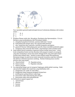 1
                  5        E
              4
                      3
                                    2




    Fase reproduksi generatif pada kelompok hewan Coelenterata dilakukan oleh struktur
    nomor….
    A. 1       D. 4
    B. 2       E. 5
    C. 3
7. Kingdom Plantae terdiri dari: Bryophyta, Pteridopyta dan Spermatophyta. Ciri-ciri
    Bryopyta yang membedakannya dari Pterydopyta adalah….
    A. mengalami pergiliran keturunan, sporanya lebih dari 2 macam
    B. berkembang biak dengan spora, fase sporofit lebih dominant
    C. akar, batang dan daun yang jelas, memiliki kumpulan sporangium
    D. gametofit berumur lebih panjang dari sporofit, belum memilkik pembuluh angkut
    E. mempunyai daun steril dan daun fertile, yang berfungsi untuk membuat spora
8. Suatu habitat diawali tumbuhnya organisme pioneer berupa lumut kerak. Lumut
    kerak melapukkan benda mati dan diuraikan oleh pengurai menjadi zat anorganik
    yang akan memperkaya unsure hara tanah sehingga benih yang jatuh pada tempat
    tersebut akan tumbuh subur. Setelah itu akan tumbuh rumput dan pepohonan.
    Bersamaan dengan itu pula hewan mulai memasuki komunitas yang baru terbentuk
    dan akhirnya terbentuk ekosistem seimbang. Berlatar belakang kasus tersebut
    peristiwa apa yang terjadi?
    A. Aberasi primer         D. Degradasi primer
    B. Suksesi primer         E. Degradasi sekunder
    C. Suksesi sekunder
9. Isu yang paling hangat saat ini mengenai lingkungan adalah global warming. Salah
    satu penyebab adalah efek rumah kaca yang diakibatkan oleh….
    A. penggunaan CFC untuk AC dan kulkas
    B. penggunaan bahan bangunan pengganti berupa kaca
    C. pembangunan gedung berkaca yang tinggi
    D. pencemaran udara oleh belerang dan nitrogen
    E. pencemaran udara oleh karbondioksida
10. Di bawah ini organel-organel sel;
    1. vakuola besar
    2. ribosom
    3. lisosom
    4. plastida
 