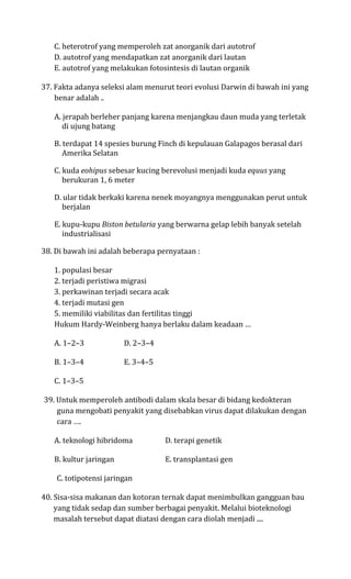 C. heterotrof yang memperoleh zat anorganik dari autotrof
   D. autotrof yang mendapatkan zat anorganik dari lautan
   E. autotrof yang melakukan fotosintesis di lautan organik

37. Fakta adanya seleksi alam menurut teori evolusi Darwin di bawah ini yang
    benar adalah ..

   A. jerapah berleher panjang karena menjangkau daun muda yang terletak
      di ujung batang

   B. terdapat 14 spesies burung Finch di kepulauan Galapagos berasal dari
      Amerika Selatan

   C. kuda eohipus sebesar kucing berevolusi menjadi kuda equus yang
      berukuran 1, 6 meter

   D. ular tidak berkaki karena nenek moyangnya menggunakan perut untuk
     berjalan

   E. kupu-kupu Biston betularia yang berwarna gelap lebih banyak setelah
      industrialisasi

38. Di bawah ini adalah beberapa pernyataan :

   1. populasi besar
   2. terjadi peristiwa migrasi
   3. perkawinan terjadi secara acak
   4. terjadi mutasi gen
   5. memiliki viabilitas dan fertilitas tinggi
   Hukum Hardy-Weinberg hanya berlaku dalam keadaan …

   A. 1–2–3             D. 2–3–4

   B. 1–3–4             E. 3–4–5

   C. 1–3–5

39. Untuk memperoleh antibodi dalam skala besar di bidang kedokteran
    guna mengobati penyakit yang disebabkan virus dapat dilakukan dengan
    cara ….

   A. teknologi hibridoma          D. terapi genetik

   B. kultur jaringan              E. transplantasi gen

    C. totipotensi jaringan

40. Sisa-sisa makanan dan kotoran ternak dapat menimbulkan gangguan bau
    yang tidak sedap dan sumber berbagai penyakit. Melalui bioteknologi
    masalah tersebut dapat diatasi dengan cara diolah menjadi ....
 