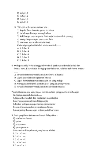 B.   2,3,5,4,1
      C.   3,4,5,1,2
      D.   1,2,5,4,3
      E.   2,3,1,4,5

   5. `Ciri-ciri arthropoda antara lain :
      1) kepala dada bersatu, perut terpisah
      2) tubuhnya ditutupi kerangka luar
      3) kaki hanya pada segmen dada saja, berjumlah 4 pasang
      4) sayap berpasangan pada ruas dada
      5) matanya merupakan mata facet
      Ciri-ciri yang dimiliki oleh insekta adalah ........
      A. 1, 2 dan 3
      B. 1, 2 dan 4
      C. 2, 3 dan 4
      D. 2, 3 dan 5
      E. 2, 4 dan 5

6. Oleh para ahli, Virus dianggap berada di perbatasan benda hidup dan
   benda mati. Kalau Virus dianggap benda hidup, hal ini disebabkan karena
   ........
   A. Virus dapat menyebabkan sakit seperti influensa
   B. Dapat diisolasi dan dijadikan kristal
   C. Dapat memperbanyak diri dalam sel yang hidup
   D. Merupakan molekul asam nukleat yang dilapisi protein
   E. Virus dapat menyebabkan sakit dan dapat diisolasi

7.Aktivitas manusia yang dapat menimbulkan gangguan keseimbangan
 lingkungan adalah kecuali .......
 A. ladang berpindah dan pertanian monokultur
 B. pertanian organik dan hidroponik
 C. kultur jaringan dan pertanian monokultur
 D. rotasi tanaman dan pembakaran hutan
 E. menjaring ikan dengan sistem pukat harimau

9. Pada pergiliran keturunan lumut didapatkan :
 1) tumbuhan lumut
 2) spora
 3) protonema
 4) sporogonium
 Urutan daur hidup lumut yang benar adalah ........
 A. 2 - 1 - 3 - 4
 B. 2 - 3 - 1 - 4
 C. 2 - 3 - 4 - 1
 D. 1 - 3 - 2 - 4
 E. 2 - 4 - 3 – 1
 