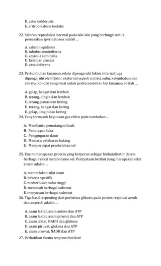 D. arteriosklerosis
   E. eritroblastosis foetalis

22. Saluran reproduksi internal pada laki-laki yang berfungsi untuk
    pemasakan spermatozoa adalah …

   A. saluran epidimis
   B. tubulus seminifterus
   C. vesicula seminalis
   D. kelenjar prostat
   E. vasa deferens

23. Pertumbuhan tanaman selain dipengaruhi faktor internal juga
    dipengaruhi oleh faktor eksternal seperti nutrisi, suhu, kelembaban dan
    cahaya. Kondisi yang ideal untuk perkecambahan biji tanaman adalah ....

    A. gelap, hangat dan lembab
    B. terang, dingin dan lembab
    C. terang, panas dan kering
    D. terang, hangat dan kering
    E. gelap, dingin dan kering
24. Yang termasuk kegunaan gas etilen pada tumbuhan....

   A.   Membantu pematangan buah
   B.   Penutupan luka
   C.   Pengguguran daun
   D.   Memacu pelebaran batang
   E.   Mempercepat pembelahan sel

25. Enzim merupakan protein yang berperan sebagai biokatalisator dalam
   berbagai reaksi metabolisme sel. Pernyataan berikut yang merupakan sifat
   enzim adalah …

   A. memerlukan sifat asam
   B. bekerja spesifik
   C. memerlukan suhu tinggi
   D. memecah barbagai substrat
   E. menyusun berbagai substrat
26. Tiga hasil terpenting dari peristiwa glikosis pada proses respirasi aerob
   dan anaerob adalah …

   A. asam laktat, asam amino dan ATP
   B. asam laktat, asam piruvat dan ATP
   C. asam laktat, NADH dan glukosa
   D. asam piruvat, glukosa dan ATP
   E. asam piruvat, NADH dan ATP
27. Perhatikan skema respirasi berikut!
 