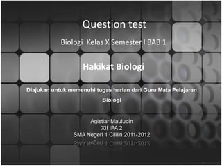 Question test
            Biologi Kelas X Semester I BAB 1


                    Hakikat Biologi

Diajukan untuk memenuhi tugas harian dari Guru Mata Pelajaran
                           Biologi


                     Agistiar Mauludin
                         XII IPA 2
                SMA Negeri 1 Cililin 2011-2012
 