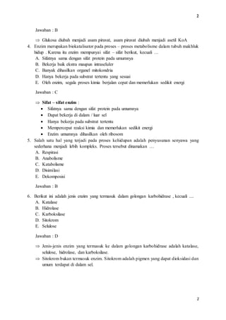 2 
2 
Jawaban : B 
 Glukosa diubah menjadi asam piruvat, asam piruvat diubah menjadi asetil KoA 
4. Enzim merupakan biokatalisator pada proses – proses metabolisme dalam tubuh makhluk 
hidup . Karena itu enzim mempunyai sifat – sifat berikut, kecuali … 
A. Sifatnya sama dengan sifat protein pada umumnya 
B. Bekerja baik ekstra maupun intraseluler 
C. Banyak dihasilkan organel mitokondria 
D. Hanya bekerja pada substrat tertentu yang sesuai 
E. Oleh enzim, segala proses kimia berjalan cepat dan memerlukan sedikit energi 
Jawaban : C 
 Sifat – sifat enzim : 
 Sifatnya sama dengan sifat protein pada umumnya 
 Dapat bekerja di dalam / luar sel 
 Hanya bekerja pada substrat tertentu 
 Mempercepat reaksi kimia dan memerlukan sedikit energi 
 Enzim umumnya dihasilkan oleh ribosom 
5. Salah satu hal yang terjadi pada proses kehidupan adalah penyusunan senyawa yang 
sederhana menjadi lebih kompleks. Proses tersebut dinamakan … 
A. Respirasi 
B. Anabolisme 
C. Katabolisme 
D. Disimilasi 
E. Dekomposisi 
Jawaban : B 
6. Berikut ini adalah jenis enzim yang termasuk dalam golongan karbohidrase , kecuali .... 
A. Katalase 
B. Hidrolase 
C. Karboksilase 
D. Sitokrom 
E. Selulose 
Jawaban : D 
 Jenis-jenis enzim yang termasuk ke dalam golongan karbohidrase adalah katalase, 
selulose, hidrolase, dan karboksilase. 
 Sitokrom bukan termasuk enzim. Sitokrom adalah pigmen yang dapat dioksidasi dan 
umum terdapat di dalam sel. 
 