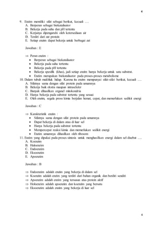 4 
4 
9. Enzim memiliki sifat sebagai berikut, kecuali …. 
A. Berperan sebagai biokatalisator 
B. Bekerja pada suhu dan pH tertentu 
C. Kerjanya dipengaruhi oleh ketersediaan air 
D. Terdiri dari zat protein 
E. Setiap enzim dapat bekerja untuk berbagai zat 
Jawaban : E 
 Peran enzim : 
 Berperan sebagai biokatalisator 
 Bekerja pada suhu tertentu 
 Bekerja pada pH tertentu 
 Bekerja spesifik (khas), jadi setiap enzim hanya bekerja untuk satu substrat. 
 Enzim merupakan biokatalisator pada proses-proses metabolisme 
10. Dalam tubuh makhluk hidup. Karena itu enzim mempunyai sifat-sifat berikut, kecuali …. 
A. Sifatnya sama dengan sifat protein pada umumnya 
B. Bekerja baik ekstra maupun intraseluler 
C. Banyak dihasilkan organel mitokondria 
D. Hanya bekerja pada substrat tertentu yang sesuai 
E. Oleh enzim, segala pross kimia berjalan hemat, cepat, dan memerlukan sedikit energi 
Jawaban : C 
 Karakteristik enzim : 
 Sifatnya sama dengan sifat protein pada umumnya 
 Dapat bekerja di dalam atau di luar sel 
 Hanya bekerja pada substrat tertentu 
 Mempercepat reaksi kimia dan memerlukan sedikit energi 
 Enzim umumnya dihasilkan oleh ribosom 
11. Enzim yang dipakai pada proses sintesis untuk menghasilkan energi dalam sel disebut …. 
A. Koenzim 
B. Haloenzim 
C. Endoenzim 
D. Eksoenzim 
E. Apoenzim 
Jawaban : B 
 Endoenzim adalah enzim yang bekerja di dalam sel 
 Koenzim adalah enzim yang terdiri dari bahan organik dan berdiri sendiri 
 Apoenzim adalah enzim yang tersusun atas protein aktif 
 Holoenzim adalah apoenzim dan koenzim yang bersatu 
 Eksoenzim adalah enzim yang bekerja di luar sel 
 