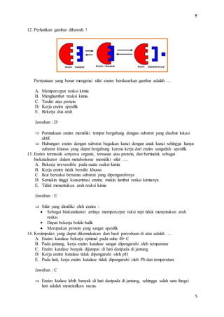 5 
5 
12. Perhatikan gambar dibawah ! 
Pernyataan yang benar mengenai sifat enzim berdasarkan gambar adalah … 
A. Mempercepat reaksi kimia 
B. Menghambat reaksi kimia 
C. Terdiri atas protein 
D. Kerja enzim spesifik 
E. Bekerja dua arah 
Jawaban : D 
 Permukaan enzim memiliki tempat bergabung dengan substrat yang disebut lokasi 
aktif. 
 Hubungan enzim dengan substrat bagaikan kunci dengan anak kunci sehingga hanya 
substrat khusus yang dapat bergabung karena kerja dari enzim sangatlah spesifik. 
13. Enzim termasuk senyawa organic, tersusun atas protein, dan bertindak sebagai 
biokatalisator dalam metabolisme memiliki sifat …. 
A. Bekerja irreversible pada suatu reaksi kimia 
B. Kerja enzim tidak bersifat khusus 
C. Ikut bereaksi bersama substrat yang dipengaruhinya 
D. Semakin tinggi konsentrasi enzim, makin lambat reaksi kimianya 
E. Tidak menentukan arah reaksi kimia 
Jawaban : E 
 Sifat yang dimiliki oleh enzim : 
 Sebagai biokatalisator artinya mempercepat raksi tapi tidak menentukan arah 
reaksi 
 Dapat bekerja bolak-balik 
 Merupakan protein yang sangat spesifik 
14. Kesimpulan yang dapat dikemukakan dari hasil percobaan di atas adalah …. 
A. Enzim katalase bekerja optimal pada suhu 40◦ C 
B. Pada jantung, kerja enzim katalase sangat dipengaruhi oleh temperatur 
C. Enzim katalase banyak dijumpai di hati daripada di jantung 
D. Kerja enzim katalase tidak dipengaruhi oleh pH 
E. Pada hati, kerja enzim katalase tidak dipengaruhi oleh Ph dan temperature 
Jawaban : C 
 Enzim ktalase lebih banyak di hati daripada di jantung, sehingga salah satu fungsi 
hati adalah menetralkan racun. 
 