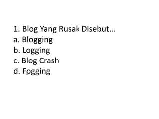 1. Blog Yang Rusak Disebut…
a. Blogging
b. Logging
c. Blog Crash
d. Fogginga
 