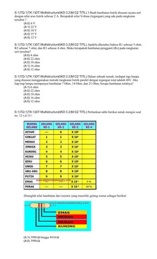 S:1)TQ:1)TK:1)DT:Multistructural)KD:3.2)M:C2 TITL) 3 Buah hambatan listrik disusun secara seri
dengan nilai arus listrik sebesar 2 A. Berapakah nilai Voltase (tegangan) yang ada pada rangkaian
tersebut ?
(A:0) 4 V
(A:1) 22 V
(A:0) 10 V
(A:0) 15 V
(A:0) 12 V
S:1)TQ:1)TK:1)DT:Multistructural)KD:3.2)M:C2 TITL) Apabila diketahui bahwa R1 sebesar 5 ohm,
R2 sebesar 7 ohm, dan R3 sebesar 4 ohm. Maka berapakah hambatan pengganti (Rs) pada rangkaian
seri tersebut?
(A:0) 4 ohm
(A:0) 22 ohm
(A:0) 10 ohm
(A:1) 16 ohm
(A:0) 12 ohm
S:1)TQ:1)TK:1)DT:Multistructural)KD:3.2)M:C2 TITL) Dalam sebuah rumah, terdapat tiga lampu
yang disusun menggunakan metode rangkaian listrik paralel dengan tegangan total adalah 48V. Jika
tiap-tiap lampu mempunyai hambatan 7 Ohm, 14 Ohm, dan 21 Ohm, berapa hambatan totalnya?
(A:1) 6 ohm
(A:0) 22 ohm
(A:0) 10 ohm
(A:0) 16 ohm
(A:0) 12 ohm
S:1)TQ:1)TK:1)DT:Multistructural)KD:3.2)M:C2 TITL) Perhatikan table berikut untuk mengisi soal
no. 12 s.d 13:

Hitunglah nilai hambatan dari resistor yang memiliki gelang warna sebagai berikut
(A:1) 3990 Ω hingga 4410 Ω
(A:0) 3990 Ω
 