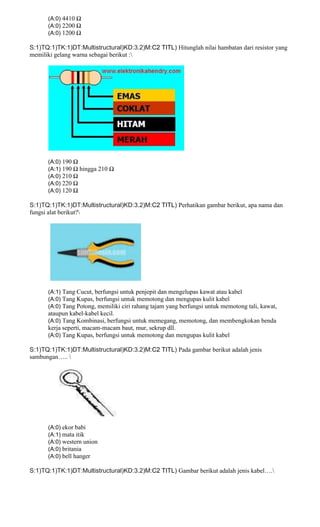 (A:0) 4410 Ω
(A:0) 2200 Ω
(A:0) 1200 Ω
S:1)TQ:1)TK:1)DT:Multistructural)KD:3.2)M:C2 TITL) Hitunglah nilai hambatan dari resistor yang
memiliki gelang warna sebagai berikut :
(A:0) 190 Ω
(A:1) 190 Ω hingga 210 Ω
(A:0) 210 Ω
(A:0) 220 Ω
(A:0) 120 Ω
S:1)TQ:1)TK:1)DT:Multistructural)KD:3.2)M:C2 TITL) Perhatikan gambar berikut, apa nama dan
fungsi alat berikut?
(A:1) Tang Cucut, berfungsi untuk penjepit dan mengelupas kawat atau kabel
(A:0) Tang Kupas, berfungsi untuk memotong dan mengupas kulit kabel
(A:0) Tang Potong, memiliki ciri rahang tajam yang berfungsi untuk memotong tali, kawat,
ataupun kabel-kabel kecil.
(A:0) Tang Kombinasi, berfungsi untuk memegang, memotong, dan membengkokan benda
kerja seperti, macam-macam baut, mur, sekrup dll.
(A:0) Tang Kupas, berfungsi untuk memotong dan mengupas kulit kabel
S:1)TQ:1)TK:1)DT:Multistructural)KD:3.2)M:C2 TITL) Pada gambar berikut adalah jenis
sambungan….. 
(A:0) ekor babi
(A:1) mata itik
(A:0) western union
(A:0) britania
(A:0) bell hanger
S:1)TQ:1)TK:1)DT:Multistructural)KD:3.2)M:C2 TITL) Gambar berikut adalah jenis kabel….
 