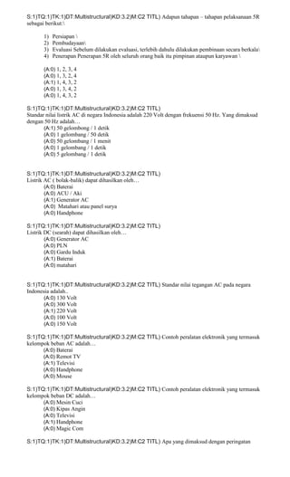 S:1)TQ:1)TK:1)DT:Multistructural)KD:3.2)M:C2 TITL) Adapun tahapan – tahapan pelaksanaan 5R
sebagai berikut:
1) Persiapan 
2) Pembudayaan
3) Evaluasi Sebelum dilakukan evaluasi, terlebih dahulu dilakukan pembinaan secara berkala
4) Penerapan Penerapan 5R oleh seluruh orang baik itu pimpinan ataupun karyawan 
(A:0) 1, 2, 3, 4
(A:0) 1, 3, 2, 4
(A:1) 1, 4, 3, 2
(A:0) 1, 3, 4, 2
(A:0) 1, 4, 3, 2
S:1)TQ:1)TK:1)DT:Multistructural)KD:3.2)M:C2 TITL)
Standar nilai listrik AC di negara Indonesia adalah 220 Volt dengan frekuensi 50 Hz. Yang dimaksud
dengan 50 Hz adalah…
(A:1) 50 gelombong / 1 detik
(A:0) 1 gelombang / 50 detik
(A:0) 50 gelombang / 1 menit
(A:0) 1 gelombang / 1 detik
(A:0) 5 gelombang / 1 detik
S:1)TQ:1)TK:1)DT:Multistructural)KD:3.2)M:C2 TITL)
Listrik AC ( bolak-balik) dapat dihasilkan oleh…
(A:0) Baterai
(A:0) ACU / Aki
(A:1) Generator AC
(A:0) Matahari atau panel surya
(A:0) Handphone
S:1)TQ:1)TK:1)DT:Multistructural)KD:3.2)M:C2 TITL)
Listrik DC (searah) dapat dihasilkan oleh…
(A:0) Generator AC
(A:0) PLN
(A:0) Gardu Induk
(A:1) Baterai
(A:0) matahari
S:1)TQ:1)TK:1)DT:Multistructural)KD:3.2)M:C2 TITL) Standar nilai tegangan AC pada negara
Indonesia adalah..
(A:0) 130 Volt
(A:0) 300 Volt
(A:1) 220 Volt
(A:0) 100 Volt
(A:0) 150 Volt
S:1)TQ:1)TK:1)DT:Multistructural)KD:3.2)M:C2 TITL) Contoh peralatan elektronik yang termasuk
kelompok beban AC adalah…
(A:0) Baterai
(A:0) Remot TV
(A:1) Televisi
(A:0) Handphone
(A:0) Mouse
S:1)TQ:1)TK:1)DT:Multistructural)KD:3.2)M:C2 TITL) Contoh peralatan elektronik yang termasuk
kelompok beban DC adalah…
(A:0) Mesin Cuci
(A:0) Kipas Angin
(A:0) Televisi
(A:1) Handphone
(A:0) Magic Com
S:1)TQ:1)TK:1)DT:Multistructural)KD:3.2)M:C2 TITL) Apa yang dimaksud dengan peringatan
 
