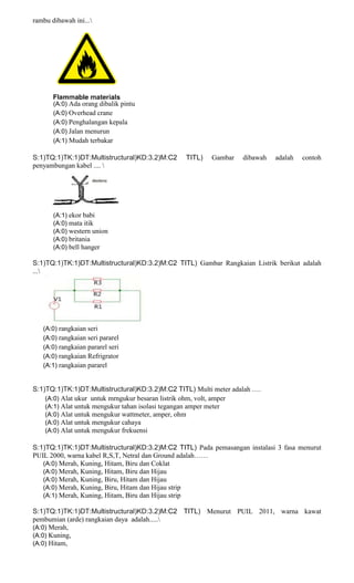 rambu dibawah ini...
(A:0) Ada orang dibalik pintu
(A:0) Overhead crane
(A:0) Penghalangan kepala
(A:0) Jalan menurun
(A:1) Mudah terbakar
S:1)TQ:1)TK:1)DT:Multistructural)KD:3.2)M:C2 TITL) Gambar dibawah adalah contoh
penyambungan kabel .... 
(A:1) ekor babi
(A:0) mata itik
(A:0) western union
(A:0) britania
(A:0) bell hanger
S:1)TQ:1)TK:1)DT:Multistructural)KD:3.2)M:C2 TITL) Gambar Rangkaian Listrik berikut adalah
...
(A:0) rangkaian seri
(A:0) rangkaian seri pararel
(A:0) rangkaian pararel seri
(A:0) rangkaian Refrigrator
(A:1) rangkaian pararel
S:1)TQ:1)TK:1)DT:Multistructural)KD:3.2)M:C2 TITL) Multi meter adalah ….
(A:0) Alat ukur untuk mrngukur besaran listrik ohm, volt, amper
(A:1) Alat untuk mengukur tahan isolasi tegangan amper meter
(A:0) Alat untuk mengukur wattmeter, amper, ohm
(A:0) Alat untuk mengukur cahaya
(A:0) Alat untuk mengukur frekuensi
S:1)TQ:1)TK:1)DT:Multistructural)KD:3.2)M:C2 TITL) Pada pemasangan instalasi 3 fasa menurut
PUIL 2000, warna kabel R,S,T, Netral dan Ground adalah……
(A:0) Merah, Kuning, Hitam, Biru dan Coklat
(A:0) Merah, Kuning, Hitam, Biru dan Hijau
(A:0) Merah, Kuning, Biru, Hitam dan Hijau
(A:0) Merah, Kuning, Biru, Hitam dan Hijau strip
(A:1) Merah, Kuning, Hitam, Biru dan Hijau strip
S:1)TQ:1)TK:1)DT:Multistructural)KD:3.2)M:C2 TITL) Menurut PUIL 2011, warna kawat
pembumian (arde) rangkaian daya adalah.....
(A:0) Merah,
(A:0) Kuning,
(A:0) Hitam,
 