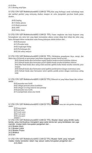 (A:0) Biru
(A:1) Kuning strip hijau
S:1)TQ:1)TK:1)DT:Multistructural)KD:3.2)M:C2 TITL)Alat yang berfungsi untuk melindungi mata
dari partikel partikel yang melayang diudara maupun air serta mengindari percikan benda panas
disebut...
(A:0) Earplug
(A:1) Safety glasess
(A:0) Body protector
(A:0) APD
(A:0) Safety shoes
S:1)TQ:1)TK:1)DT:Multistructural)KD:3.2)M:C2 TITL) Suatu rangkaian tata kerja kegiatan yang
bersangkutan satu sama lain yang dapat menunjukan adanya urutan tahap demi tahap dan jalan yang
harus ditempuh dalam melaksakan suatu bisang pekerjaan adalah definisi dari...
(A:0) Keamanan
(A:1) Prosedur kerja
(A:0) Lingkungan hidup
(A:0) Perlindungan diri
(A:0) Job safety analysis
S:1)TQ:1)TK:1)DT:Multistructural)KD:3.2)M:C2 TITL) Melakukan pengukuran daya, energi, dan
faktor daya Di bawah ini pernyataan yang benar mengenai muatan listrik kecuali …
(A:0) Sebuah benda akan bermuatan negatif apabila benda tersebut kelebihan elektron
(A:1) Sebuah benda akan bermuatan positif apabila benda tersebut kelebihan elektron
(A:0) Dua buah benda akan saling tolak-menolak apabila kedua benda tersebut memiliki jenis
muatan
(A:0) Sebuah benda akan bermuatan netral apabila jumlah proton dengan neutronnya sama
(A:0) Sebuah benda akan bermuatan netral apabila jumlah proton dengan neutronnya saling
tolak
S:1)TQ:1)TK:1)DT:Multistructural)KD:3.2)M:C2 TITL) Dibawah ini yang bukan fungsi dari isolator
adalah …
(A:0) penyekat arus listrik
(A:0) sebagai pemisah antara konduktor
(A:0) sebagai covering material atau penutup
(A:0) penyekat arus listrik
(A:1) memperbaiki aliran arus listrik
S:1)TQ:1)TK:1)DT:Multistructural)KD:3.2)M:C2 TITL) nama dari alat gambar disamping
adalah …
(A:0) tang ampere
(A:0) eart tester
(A:1) multi meter
(A:0) kwh meter
(A:0) solar panel
JAWAB: C
S:1)TQ:1)TK:1)DT:Multistructural)KD:3.2)M:C2 TITL) Muatan dasar yang dimiliki suatu
benda, yang membuatnya mengalami gaya pada benda lain yang berdekatan dan juga
memiliki muatan listrik merupakan pengertian dari…
(A:0) Muatan Atom
(A:1) Muatan Listrik
(A:0) Muatan Proton
(A:0) Molekul
(A:0) Ion
S:1)TQ:1)TK:1)DT:Multistructural)KD:3.2)M:C2 TITL) Muatan listrik yang mengalir
melalui media konduktor dalam tiap satuan waktumerupakan pengertian dari…
(A:0) Atom
 