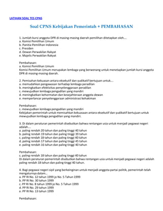 LATIHAN SOAL TES CPNS
Soal CPNS Kebijakan Pemerintah + PEMBAHASAN
1. Jumlah kursi anggota DPR di masing-masing daerah pemilihan ditetapkan oleh….
a. Komisi Pemilihan Umum
b. Panitia Pemilihan Indonesia
c. Presiden
d. Dewan Perwakilan Rakyat
e. Majelis Perwakilan Rakyat
Pembahasan:
a. Komisi Pemilihan Umum
Komisi Pemilihan Umum merupakan lembaga yang berwenang untuk menetapkan jumlah kursi anggota
DPR di masing-masing daerah.
2. Pemisahan kekuasan antara eksekutif dan yudikatif bertujuan untuk….
a. memudahkan pengawasan terhadap lembaga peradilan
b. meningkatkan efektivitas penyelenggaraan peradilan
c. mewujudkan lembaga pengadilan yang mandiri
d. meningkatkan kehormatan dan kesejahteraan anggota dewan
e. memperlancar penyelenggaraan administrasi kehakiman
Pembahasan:
c. mewujudkan lembaga pengadilan yang mandiri
Kebijakan pemerintah untuk memisahkan kekuasaan antara eksekutif dan yudikatif bertujuan untuk
mewujudkan lembaga pengadilan yang mandiri.
3. Di dalam peraturan pemerintah disebutkan bahwa rentangan usia untuk menjadi pegawai negeri
adalah….
a. paling rendah 20 tahun dan paling tinggi 40 tahun
b. paling rendah 19 tahun dan paling tinggi 39 tahun
c. paling rendah 18 tahun dan paling tinggi 40 tahun
d. paling rendah 17 tahun dan paling tinggi 45 tahun
e. paling rendah 16 tahun dan paling tinggi 40 tahun
Pembahasan:
c. paling rendah 18 tahun dan paling tinggi 40 tahun
Di dalam peraturan pemerintah disebutkan bahwa rentangan usia untuk menjadi pegawai negeri adalah
paling rendah 18 tahun dan paling tinggi 40 tahun.
4. Bagi pegawai negeri sipil yang berkeinginan untuk menjadi anggota partai politik, pemerintah telah
mengaturnya dalam…
a. PP RI No. 12 tahun 1999 jo No. 5 Tahun 1999
b. PP RI No. 30 tahun 1999
c. PP RI No. 8 tahun 1999 jo No. 5 Tahun 1999
d. PP RI No. 29 tahun 1999
e. PP RI No. 13 tahun 1999
Pembahasan:
 