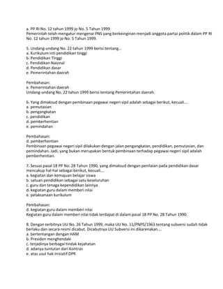 a. PP RI No. 12 tahun 1999 jo No. 5 Tahun 1999
Pemerintah telah mengatur mengenai PNS yang berkeinginan menjadi anggota partai politik dalam PP RI
No. 12 tahun 1999 jo No. 5 Tahun 1999.
5. Undang-undang No. 22 tahun 1999 berisi tentang…
a. Kurikulum inti pendidikan tinggi
b. Pendidikan TInggi
c. Pendidikan Naional
d. Pendidikan dasar
e. Pemerintahan daerah
Pembahasan:
e. Pemerintahan daerah
Undang-undang No. 22 tahun 1999 berisi tentang Pemerintahan daerah.
6. Yang dimaksud dengan pembinaan pegawai negeri sipil adalah sebagai berikut, kecuali….
a. pemutasian
b. pengangkatan
c. pendidikan
d. pemberhentian
e. pemindahan
Pembahasan:
d. pemberhentian
Pembinaan pegawai negeri sipil dilakukan dengan jalan pengangkatan, pendidikan, pemutasian, dan
pemindahan. Jadi, yang bukan merupakan bentuk pembinaan terhadap pegawai negeri sipil adalah
pemberhentian.
7. Sesuai pasal 18 PP No. 28 Tahun 1990, yang dimaksud dengan penilaian pada pendidikan dasar
mencakup hal-hal sebagai berikut, kecuali….
a. kegiatan dan kemajuan belajar siswa
b. satuan pendidikan sebagai satu keseluruhan
c. guru dan tenaga kependidikan lainnya
d. kegiatan guru dalam memberi nilai
e. pelaksanaan kurikulum
Pembahasan:
d. kegiatan guru dalam memberi nilai
Kegiatan guru dalam memberi nilai tidak terdapat di dalam pasal 18 PP No. 28 Tahun 1990.
8. Dengan terbitnya UU No. 26 Tahun 1999, maka UU No. 11/PNPS/1963 tentang subversi sudah tidak
berlaku dan secara resmi dicabut. Dicabutnya UU Subversi ini dikarenakan….
a. bertentangan dengan HAM
b. Presiden menghendaki
c. terjadinya berbagai tindak kejahatan
d. adanya tuntutan dari Kontras
e. atas usul hak inisiatif DPR
 