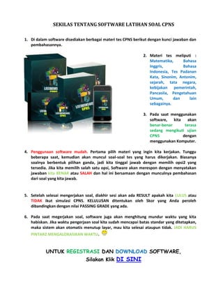 SEKILAS TENTANG SOFTWARE LATIHAN SOAL CPNS
1. Di dalam software disediakan berbagai materi tes CPNS berikut dengan kunci jawaban dan
pembahasannya.
2. Materi tes meliputi :
Matematika, Bahasa
Inggris, Bahasa
Indonesia, Tes Padanan
Kata, Sinonim, Antonim,
sejarah, tata negara,
kebijakan pemerintah,
Pancasila, Pengetahuan
Umum, dan lain
sebagainya.
3. Pada saat menggunakan
software, kita akan
benar-benar terasa
sedang mengikuti ujian
CPNS dengan
menggunakan Komputer.
4. Penggunaan software mudah. Pertama pilih materi yang ingin kita kerjakan. Tunggu
beberapa saat, kemudian akan muncul soal-soal tes yang harus dikerjakan. Biasanya
soalnya berbentuk pilihan ganda, jadi kita tinggal jawab dengan memilih opsi2 yang
tersedia. Jika kita memilih salah satu opsi, Software akan merespon dengan menyatakan
jawaban kita BENAR atau SALAH dan hal ini bersamaan dengan munculnya pembahasan
dari soal yang kita jawab.
5. Setelah selesai mengerjakan soal, diakhir sesi akan ada RESULT apakah kita LULUS atau
TIDAK ikut simulasi CPNS. KELULUSAN ditentukan oleh Skor yang Anda peroleh
dibandingkan dengan nilai PASSING GRADE yang ada.
6. Pada saat megerjakan soal, software juga akan menghitung mundur waktu yang kita
habiskan. Jika waktu pengerjaan soal kita sudah mencapai batas standar yang ditetapkan,
maka sistem akan otomatis menutup layar, mau kita selesai ataupun tidak. JADI HARUS
PINTAR2 MENGALOKASIKAN WAKTU.
UNTUK REGISTRASI DAN DOWNLOAD SOFTWARE,
Silakan Klik DI SINI
 