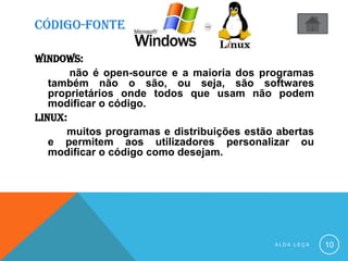 CÓDIGO-FONTE
WINDOWS:
não é open-source e a maioria dos programas
também não o são, ou seja, são softwares
proprietários onde todos que usam não podem
modificar o código.
linux:
muitos programas e distribuições estão abertas
e permitem aos utilizadores personalizar ou
modificar o código como desejam.
A L D A L E Ç A 10
 
