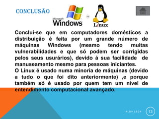 CONCLUSÃO
A L D A L E Ç A 13
Conclui-se que em computadores domésticos a
distribuição é feita por um grande número de
máquinas Windows (mesmo tendo muitas
vulnerabilidades e que só podem ser corrigidas
pelos seus usurários), devido á sua facilidade de
manuseamento mesmo para pessoas iniciantes.
O Linux é usado numa minoria de máquinas (devido
a tudo o que foi dito anteriormente) ,e porque
também só é usado por quem tem um nível de
entendimento computacional avançado.
 