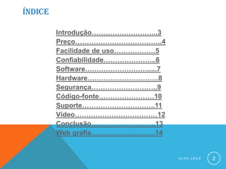 ÍNDICE
Introdução………………………..3
Preço………………………………..4
Facilidade de uso………………5
Confiabilidade…………………..6
Software……………………….....7
Hardware………………………….8
Segurança………………………..9
Código-fonte……………………10
Suporte…………………………..11
Vídeo………………………………12
Conclusão……………………….13
Web grafia……………………….14
A L D A L E Ç A 2
 