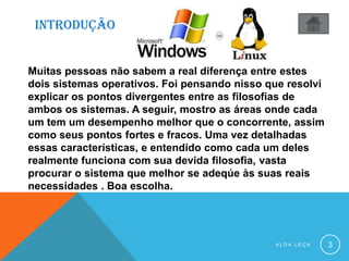 INTRODUÇÃO
A L D A L E Ç A 3
Muitas pessoas não sabem a real diferença entre estes
dois sistemas operativos. Foi pensando nisso que resolvi
explicar os pontos divergentes entre as filosofias de
ambos os sistemas. A seguir, mostro as áreas onde cada
um tem um desempenho melhor que o concorrente, assim
como seus pontos fortes e fracos. Uma vez detalhadas
essas características, e entendido como cada um deles
realmente funciona com sua devida filosofia, vasta
procurar o sistema que melhor se adeqúe às suas reais
necessidades . Boa escolha.
 