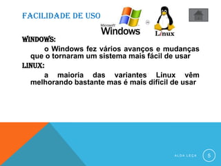 FACILIDADE DE USO
WINDOWS:
o Windows fez vários avanços e mudanças
que o tornaram um sistema mais fácil de usar
linux:
a maioria das variantes Linux vêm
melhorando bastante mas é mais difícil de usar
A L D A L E Ç A 5
 