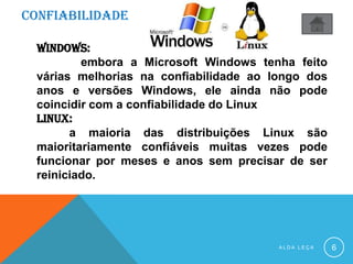 CONFIABILIDADE
A L D A L E Ç A 6
WINDOWS:
embora a Microsoft Windows tenha feito
várias melhorias na confiabilidade ao longo dos
anos e versões Windows, ele ainda não pode
coincidir com a confiabilidade do Linux
LINUX:
a maioria das distribuições Linux são
maioritariamente confiáveis muitas vezes pode
funcionar por meses e anos sem precisar de ser
reiniciado.
 