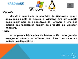 HARDWARE
WINDOWS:
devido á quantidade de usurários do Windows e com o
apoio mais amplo de drivers, o Windows tem um suporte
muito maior para os dispositivos de Hardware e uma boa
maioria dos fabricantes apoiam os produtos da Microsoft
Windows.
linux:
as empresas fabricantes de hardware têm feito grandes
avanços no suporte de hardware para Linux , que suporta a
maioria dos dispositivos.
A L D A L E Ç A 8
 