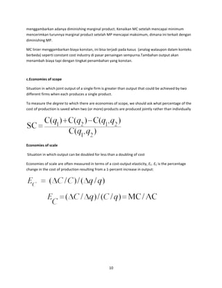 menggambarkan	
  adanya	
  diminishing	
  marginal	
  product.	
  Kenaikan	
  MC	
  setelah	
  mencapai	
  minimum	
  
mencerimkan	
  turunnya	
  marginal	
  product	
  setelah	
  MP	
  mencapai	
  maksimum,	
  dimana	
  ini	
  terkait	
  dengan	
  
diminishing	
  MP.	
  
MC	
  linier	
  menggambarkan	
  biaya	
  konstan,	
  ini	
  bisa	
  terjadi	
  pada	
  kasus	
  	
  (analog	
  walaupon	
  dalam	
  konteks	
  
berbeda)	
  seperti	
  constant	
  cost	
  industry	
  di	
  pasar	
  persaingan	
  sempurna.Tambahan	
  output	
  akan	
  
menambah	
  biaya	
  tapi	
  dengan	
  tingkat	
  penambahan	
  yang	
  konstan.	
  	
  
	
  
c.Economies	
  of	
  scope	
  
Situation	
  in	
  which	
  joint	
  output	
  of	
  a	
  single	
  firm	
  is	
  greater	
  than	
  output	
  that	
  could	
  be	
  achieved	
  by	
  two	
  
different	
  firms	
  when	
  each	
  produces	
  a	
  single	
  product.	
  
To	
  measure	
  the	
  degree	
  to	
  which	
  there	
  are	
  economies	
  of	
  scope,	
  we	
  should	
  ask	
  what	
  percentage	
  of	
  the	
  
cost	
  of	
  production	
  is	
  saved	
  when	
  two	
  (or	
  more)	
  products	
  are	
  produced	
  jointly	
  rather	
  than	
  individually	
  

	
  
Economies	
  of	
  scale	
  
	
  Situation	
  in	
  which	
  output	
  can	
  be	
  doubled	
  for	
  less	
  than	
  a	
  doubling	
  of	
  cost	
  
Economies	
  of	
  scale	
  are	
  often	
  measured	
  in	
  terms	
  of	
  a	
  cost-­‐output	
  elasticity,	
  EC.	
  EC	
  is	
  the	
  percentage	
  
change	
  in	
  the	
  cost	
  of	
  production	
  resulting	
  from	
  a	
  1-­‐percent	
  increase	
  in	
  output:	
  

	
  

	
  

	
  

10	
  
	
  

 