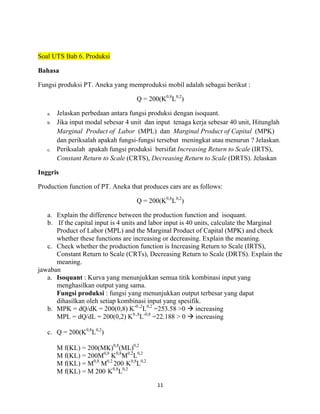 Soal UTS Bab 6. Produksi
Bahasa
Fungsi produksi PT. Aneka yang memproduksi mobil adalah sebagai berikut :
Q = 200(K0,8L0,2)
a.
b.

c.

Jelaskan perbedaan antara fungsi produksi dengan isoquant.
Jika input modal sebesar 4 unit dan input tenaga kerja sebesar 40 unit, Hitunglah
Marginal Product of Labor (MPL) dan Marginal Product of Capital (MPK)
dan periksalah apakah fungsi-fungsi tersebut meningkat atau menurun ? Jelaskan.
Periksalah apakah fungsi produksi bersifat Increasing Return to Scale (IRTS),
Constant Return to Scale (CRTS), Decreasing Return to Scale (DRTS). Jelaskan

Inggris
Production function of PT. Aneka that produces cars are as follows:
Q = 200(K0,8L0,2)
a. Explain the difference between the production function and isoquant.
b. If the capital input is 4 units and labor input is 40 units, calculate the Marginal
Product of Labor (MPL) and the Marginal Product of Capital (MPK) and check
whether these functions are increasing or decreasing. Explain the meaning.
c. Check whether the production function is Increasing Return to Scale (IRTS),
Constant Return to Scale (CRTs), Decreasing Return to Scale (DRTS). Explain the
meaning.
jawaban
a. Isoquant : Kurva yang menunjukkan semua titik kombinasi input yang
menghasilkan output yang sama.
Fungsi produksi : fungsi yang menunjukkan output terbesar yang dapat
dihasilkan oleh setiap kombinasi input yang spesifik.
b. MPK = dQ/dK = 200(0,8) K-0.,2L0,2 =253.58 >0 à increasing
MPL = dQ/dL = 200(0,2) K0.,8L-0,8 =22.188 > 0 à increasing
c. Q = 200(K0,8L0,2)
M f(KL) = 200(MK)0,8(ML)0,2
M f(KL) = 200M0,8 K0,8M0,2L0,2
M f(KL) = M0,8 M0,2 200 K0,8L0,2
M f(KL) = M 200 K0,8L0,2
11	
  
	
  

 