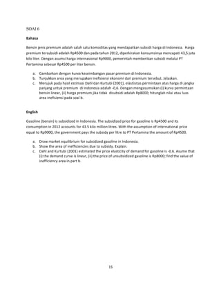 SOAl 6
Bahasa	
  
Bensin	
  jenis	
  premium	
  adalah	
  salah	
  satu	
  komoditas	
  yang	
  mendapatkan	
  subsidi	
  harga	
  di	
  Indonesia.	
  	
  Harga	
  
premium	
  tersubsidi	
  adalah	
  Rp4500	
  dan	
  pada	
  tahun	
  2012,	
  diperkirakan	
  konsumsinya	
  mencapati	
  43,5	
  juta	
  
kilo	
  liter.	
  Dengan	
  asumsi	
  harga	
  internasional	
  Rp9000,	
  pemerintah	
  memberikan	
  subsidi	
  melalui	
  PT	
  
Pertamina	
  sebesar	
  Rp4500	
  per	
  liter	
  bensin.	
  
a. Gambarkan	
  dengan	
  kurva	
  keseimbangan	
  pasar	
  premium	
  di	
  Indonesia.	
  
b. Tunjukkan	
  area	
  yang	
  merupakan	
  inefisiensi	
  ekonomi	
  dari	
  premium	
  tersebut.	
  Jelaskan.	
  
c. Merujuk	
  pada	
  hasil	
  estimasi	
  Dahl	
  dan	
  Kurtubi	
  (2001),	
  elastisitas	
  permintaan	
  atas	
  harga	
  di	
  jangka	
  
panjang	
  untuk	
  premium	
  	
  di	
  Indonesia	
  adalah	
  -­‐0,6.	
  Dengan	
  mengasumsikan	
  (i)	
  kurva	
  permintaan	
  
bensin	
  linear,	
  (ii)	
  harga	
  premium	
  jika	
  tidak	
  	
  disubsidi	
  adalah	
  Rp8000;	
  hitunglah	
  nilai	
  atau	
  luas	
  
area	
  inefisiensi	
  pada	
  soal	
  b.	
  
	
  
English	
  
Gasoline	
  (bensin)	
  is	
  subsidized	
  in	
  Indonesia.	
  The	
  subsidized	
  price	
  for	
  gasoline	
  is	
  Rp4500	
  and	
  its	
  
consumption	
  in	
  2012	
  accounts	
  for	
  43.5	
  kilo	
  million	
  litres.	
  With	
  the	
  assumption	
  of	
  international	
  price	
  
equal	
  to	
  Rp9000,	
  the	
  government	
  pays	
  the	
  subsidy	
  per	
  litre	
  to	
  PT	
  Pertamina	
  the	
  amount	
  of	
  Rp4500.	
  
a. Draw	
  market	
  equilibrium	
  for	
  subsidized	
  gasoline	
  in	
  Indonesia.	
  
b. Show	
  the	
  area	
  of	
  inefficiencies	
  due	
  to	
  subsidy.	
  Explain.	
  
c. Dahl	
  and	
  Kurtubi	
  (2001)	
  estimated	
  the	
  price	
  elasticity	
  of	
  demand	
  for	
  gasoline	
  is	
  -­‐0.6.	
  Asume	
  that	
  
(i)	
  the	
  demand	
  curve	
  is	
  linear,	
  (ii)	
  the	
  price	
  of	
  unsubsidized	
  gasoline	
  is	
  Rp8000;	
  find	
  the	
  value	
  of	
  
inefficiency	
  area	
  in	
  part	
  b.	
  
	
  
	
  
	
  
	
  
	
  
	
  
	
  
	
  
	
  
	
  
15	
  
	
  

 